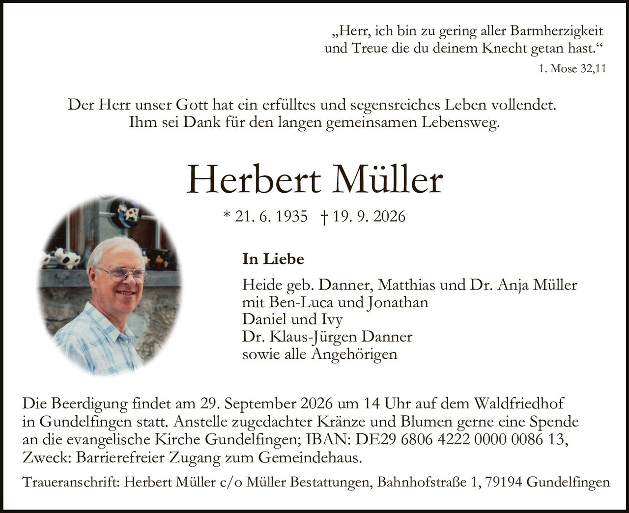 <p>* 21. 6. 1935 † 19. 9. 2026</p>

<p><strong>Herbert Müller</strong></p>

<p>Der Herr unser Gott hat ein erfülltes und segensreiches Leben vollendet.<br/>Ihm sei <strong>Dank</strong> für den langen gemeinsamen Lebensweg.</p>

<p>„Herr, ich bin zu gering aller Barmherzigkeit<br/>und Treue die du deinem Knecht getan hast."<br/><i>1. Mose 32,11</i></p>

<p><i>Der Herr unser Gott hat ein erfülltes und segensreiches Leben vollendet.<br/>Ihm sei Dank für den langen gemeinsamen Lebensweg.</i></p>

<p><strong>In Liebe</strong></p>

<p>Heide geb. Danner, Matthias und Dr. Anja Müller<br/>mit Ben-Luca und Jonathan<br/>Daniel und Ivy<br/>Dr. Klaus-Jürgen Danner<br/>sowie alle Angehörigen</p>

<p>Die Beerdigung findet am 29. September 2026 um 14 Uhr auf dem Waldfriedhof in Gundelfingen statt. Anstelle zugedachter Kränze und Blumen gerne eine Spende an die evangelische Kirche Gundelfingen; IBAN: DE29 6806 4222 0000 0086 13, Zweck: Barrierefreier Zugang zum Gemeindehaus.</p>

<p>Traueranschrift: Herbert Müller c/o Müller Bestattungen, Bahnhofstraße 1, 79194 Gundelfingen</p>