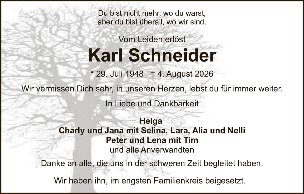 <p><strong>Vom Leiden erlöst</strong></p>

<p><strong>Karl Schneider</strong></p>

<p>* 29. Juli 1948 † 4. August 2026</p>

<p>Du bist nicht mehr, wo du warst,<br>aber du bist überall, wo wir sind.</p>

<p><strong>In Liebe und Dankbarkeit</strong></p>

<p><strong>Helga</strong><br>Charly und Jana mit Selina, Lara, Alia und Nelli<br>Peter und Lena mit Tim<br>und alle Anverwandten</p>

<p>Wir vermissen Dich sehr, in unseren Herzen, lebst du für immer weiter</p>

<p>Danke an alle, die uns in der schweren Zeit begleitet haben.</p>

<p>Wir haben ihn, im engsten Familienkreis beigesetzt.</p>