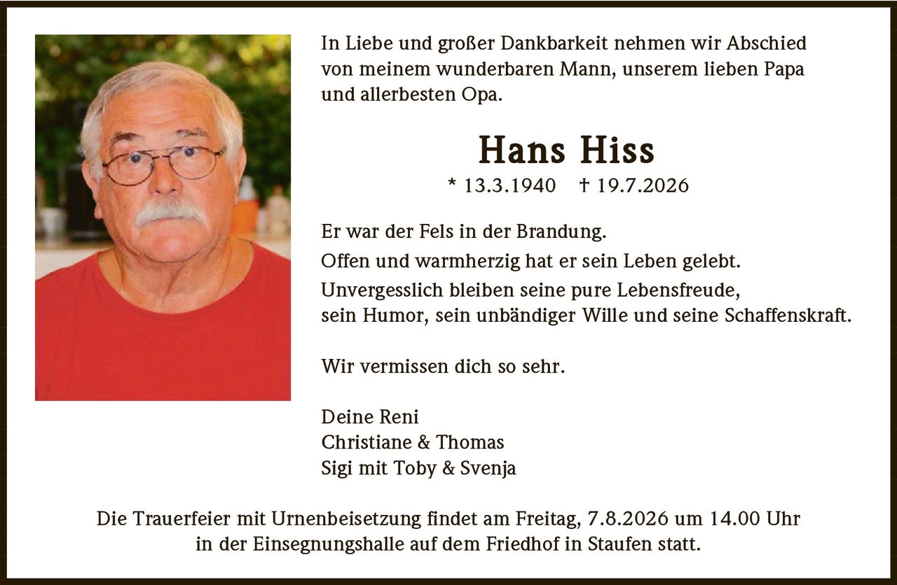 <p>In Liebe und großer Dankbarkeit nehmen wir Abschied von meinem wunderbaren Mann, unserem lieben Papa und allerbesten Opa.</p>

<p><strong>Hans Hiss</strong><br>
* 13.3.1940  + 19.7.2026</p>

<p>Er war der Fels in der Brandung.<br>
Offen und warmherzig hat er sein Leben gelebt.<br>
Unvergesslich bleiben seine pure Lebensfreude,<br>
sein Humor, sein unbändiger Wille und seine Schaffenskraft.</p>

<p>Wir vermissen dich so sehr.</p>

<p>Deine Reni<br>
Christiane & Thomas<br>
Sigi mit Toby & Svenja</p>

<p>Die Trauerfeier mit Urnenbeisetzung findet am Freitag, 7.8.2026 um 14.00 Uhr in der Einsegnungshalle auf dem Friedhof in Staufen statt.</p>