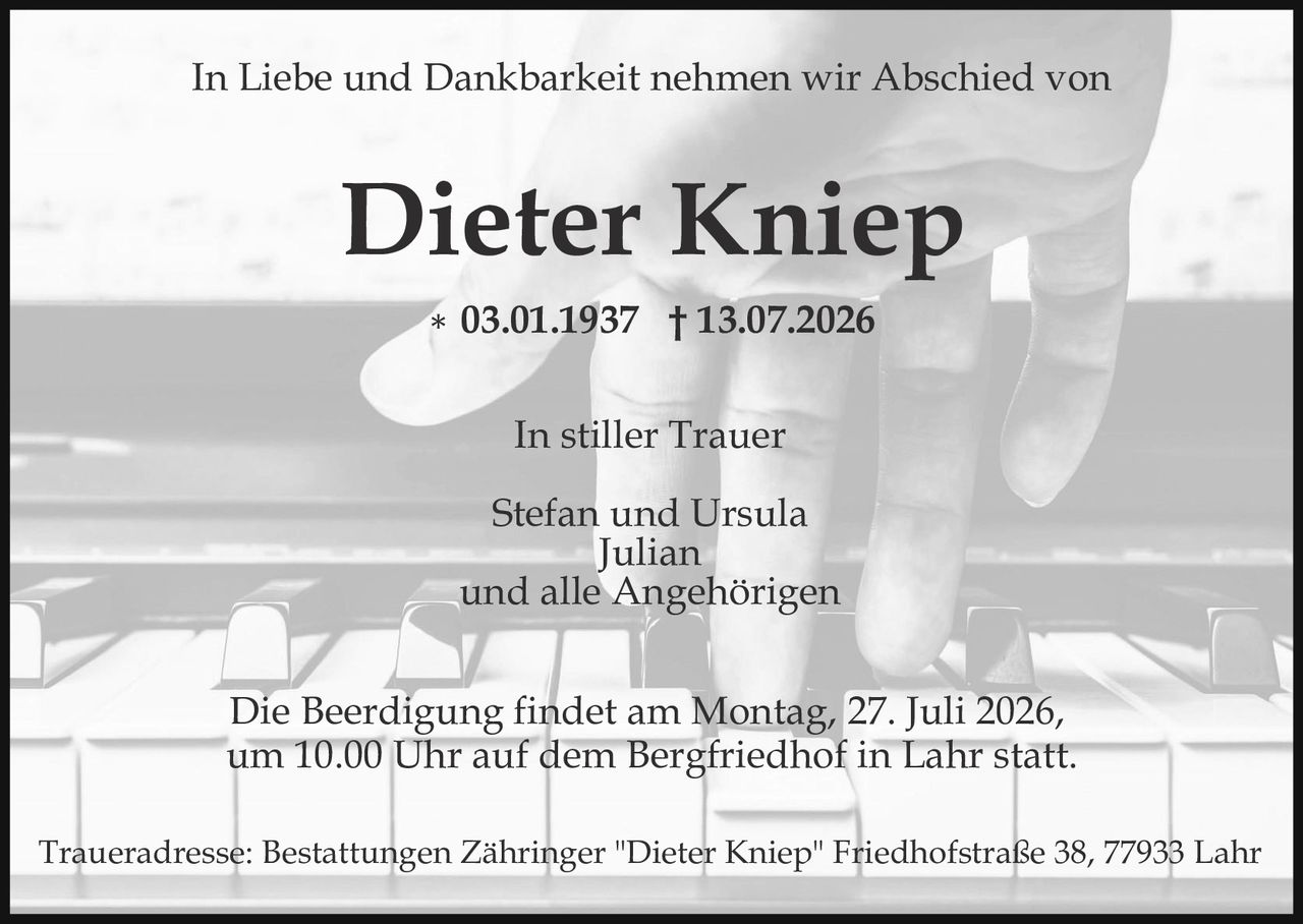 <p>In Liebe und Dankbarkeit nehmen wir Abschied von</p>

<p><strong>Dieter Kniep</strong></p>

<p>* 03.01.1937 † 13.07.2026</p>

<p>In stiller Trauer</p>

<p>Stefan und Ursula<br/>Julian<br/>und alle Angehörigen</p>

<p>Die Beerdigung findet am Montag, 27. Juli 2026, um 10.00 Uhr auf dem Bergfriedhof in Lahr statt.</p>

<p>Traueradresse: Bestattungen Zähringer "Dieter Kniep" Friedhofstraße 38, 77933 Lahr</p>