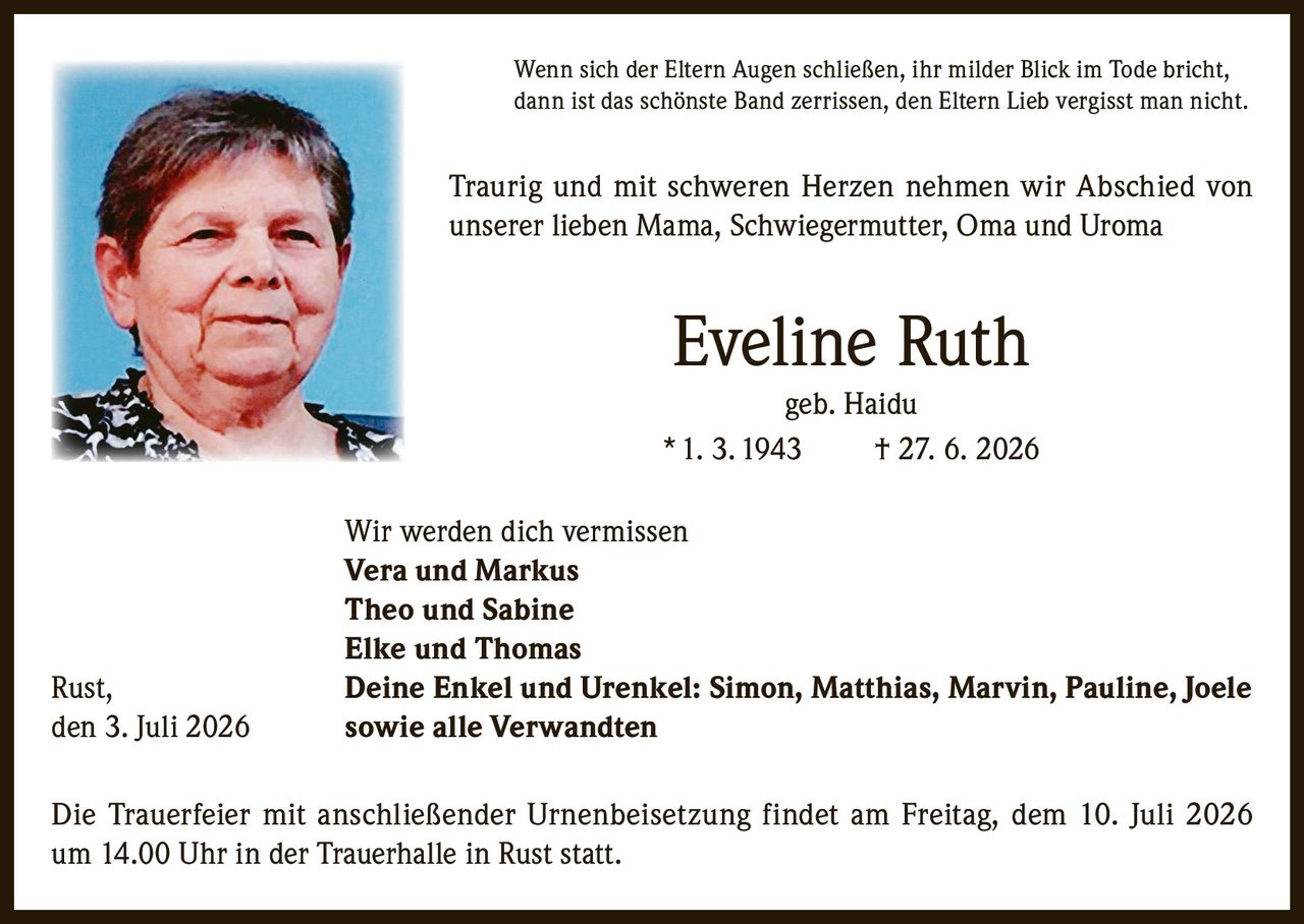 <p>Wenn sich der Eltern Augen schließen, ihr milder Blick im Tode bricht, dann ist das schönste Band zerrissen, den Eltern Lieb vergisst man nicht.</p>

<p>Traurig und mit schweren Herzen nehmen wir Abschied von unserer lieben Mama, Schwiegermutter, Oma und Uroma</p>

<p><strong>Eveline Ruth</strong><br/>geb. Haidu<br/>* 1. 3. 1943 † 27. 6. 2026</p>

<p>Wir werden dich vermissen<br/>
<strong>Vera und Markus</strong><br/>
<strong>Theo und Sabine</strong><br/>
<strong>Elke und Thomas</strong></p>

<p>Rust, Deine Enkel und Urenkel: Simon, Matthias, Marvin, Pauline, Joele<br/>
den 3. Juli 2026 sowie alle Verwandten</p>

<p>Die Trauerfeier mit anschließender Urnenbeisetzung findet am Freitag, dem 10. Juli 2026 um 14.00 Uhr in der Trauerhalle in Rust statt.</p>