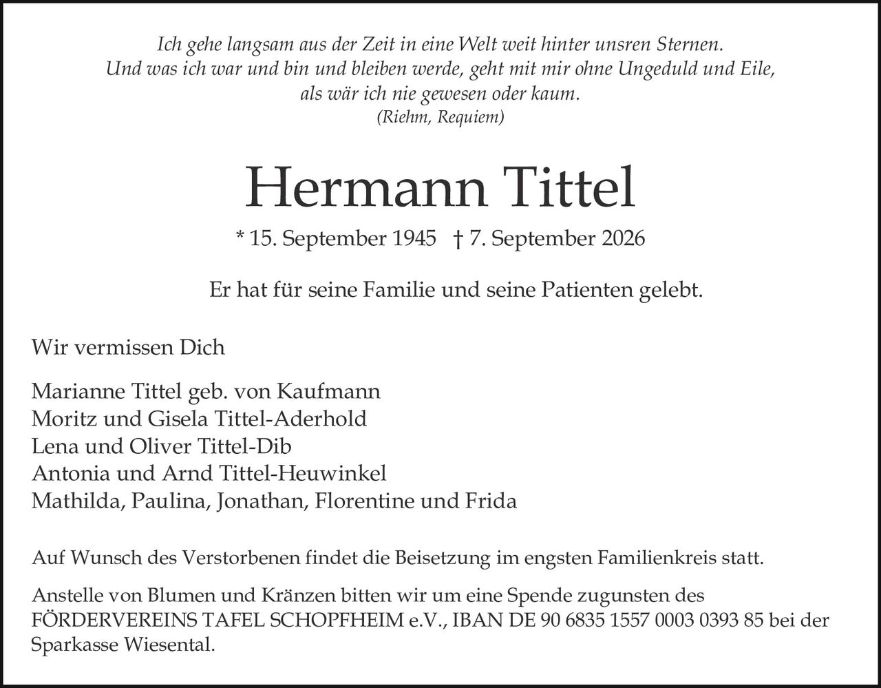 <p><i>Ich gehe langsam aus der Zeit in eine Welt weit hinter unsren Sternen. Und was ich war und bin und bleiben werde, geht mit mir ohne Ungeduld und Eile, als wär ich nie gewesen oder kaum.</i></p>
<p><i>(Riehm, Requiem)</i></p>
<p>* 15. September 1945 † 7. September 2026</p>
<p>Er hat für seine Familie und seine Patienten gelebt.</p>
<p><strong>Wir vermissen Dich</strong></p>
<p>Marianne Tittel geb. von Kaufmann<br/>
Moritz und Gisela Tittel-Aderhold<br/>
Lena und Oliver Tittel-Dib<br/>
Antonia und Arnd Tittel-Heuwinkel<br/>
Mathilda, Paulina, Jonathan, Florentine und Frida</p>
<p>Auf Wunsch des Verstorbenen findet die Beisetzung im engsten Familienkreis statt. Anstelle von Blumen und Kränzen bitten wir um eine Spende zugunsten des FÖRDERVEREINS TAFEL SCHOPFHEIM e.V., IBAN DE 90 6835 1557 0003 0393 85 bei der Sparkasse Wiesental.</p>