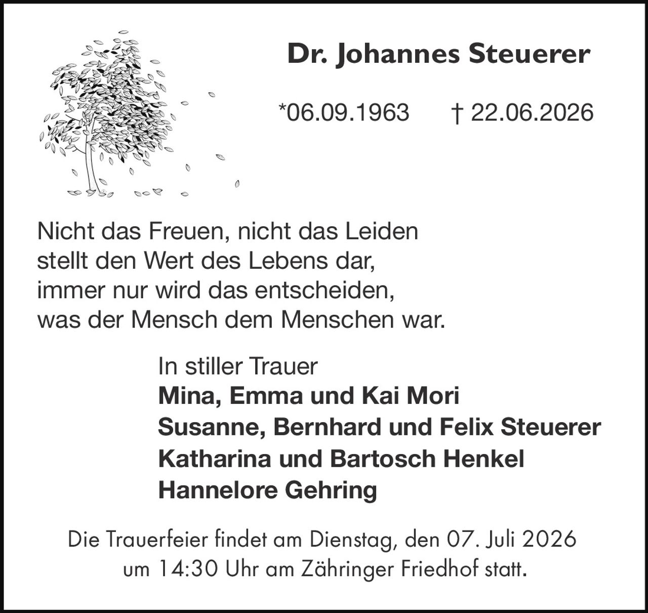 <p><strong>Dr. Johannes Steuerer</strong></p>
<p>*06.09.1963 † 22.06.2026</p>
<p>Nicht das Freuen, nicht das Leiden<br>stellt den Wert des Lebens dar,<br>immer nur wird das entschieden,<br>was der Mensch dem Menschen war.</p>
<p><i>In stiller Trauer</i></p>
<p><strong>Mina, Emma und Kai Mori</strong><br>
<strong>Susanne, Bernhard und Felix Steuerer</strong><br>
<strong>Katharina und Bartosch Henkel</strong><br>
<strong>Hannelore Gehring</strong></p>
<p>Die Trauerfeier findet am Dienstag, den 07. Juli 2026<br>
um 14:30 Uhr am Zähringer Friedhof statt.</p>