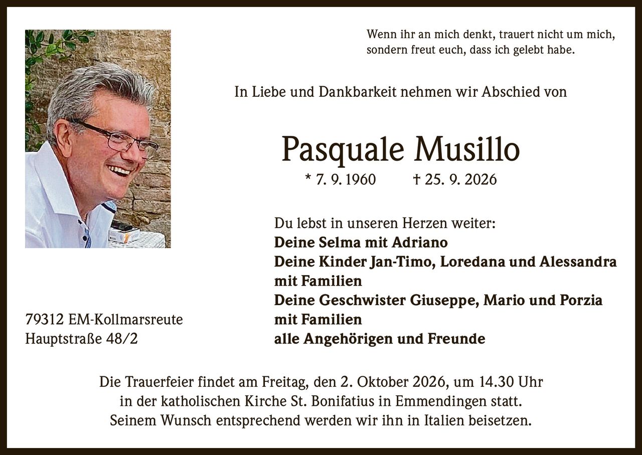 <p>Wenn ihr an mich denkt, trauert nicht um mich, sondern freut euch, dass ich gelebt habe.</p><p>In Liebe und Dankbarkeit nehmen wir Abschied von</p><p><strong>Pasquale Musillo</strong><br>* 7. 9. 1960 † 25. 9. 2026</p><p>Du lebst in unseren Herzen weiter:</p><p><strong>Deine Selma mit Adriano</strong><br><strong>Deine Kinder Jan-Timo, Loredana und Alessandra mit Familien</strong><br><strong>Deine Geschwister Giuseppe, Mario und Porzia mit Familien</strong><br><strong>alle Angehörigen und Freunde</strong></p><p>79312 EM-Kollmarsreute<br>Hauptstraße 48/2</p><p>Die Trauerfeier findet am Freitag, den 2. Oktober 2026, um 14.30 Uhr in der katholischen Kirche St. Bonifatius in Emmendingen statt. Seinem Wunsch entsprechend werden wir ihn in Italien beisetzen.</p>