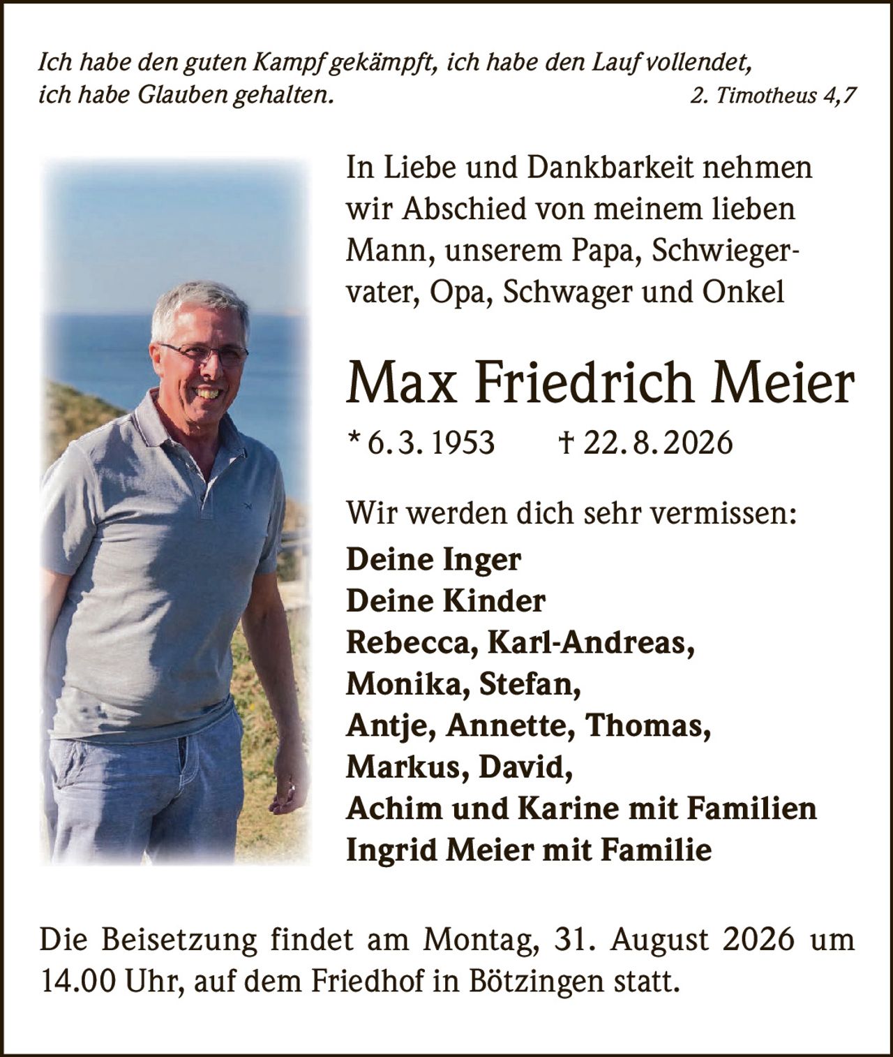 <p><i>Ich habe den guten Kampf gekämpft, ich habe den Lauf vollendet, ich habe Glauben gehalten. 2. Timotheus 4,7</i></p><p>In Liebe und Dankbarkeit nehmen wir Abschied von meinem lieben Mann, unserem Papa, Schwiegervater, Opa, Schwager und Onkel</p><p><strong>Max Friedrich Meier</strong></p><p>* 6. 3. 1953 † 22. 8. 2026</p><p>Wir werden dich sehr vermissen:</p><p><strong>Deine Inger</strong></p><p><strong>Deine Kinder</strong></p><p>Rebecca, Karl-Andreas, Monika, Stefan, Antje, Annette, Thomas, Markus, David, Achim und Karine mit Familien</p><p>Ingrid Meier mit Familie</p><p>Die Beisetzung findet am Montag, 31. August 2026 um 14.00 Uhr, auf dem Friedhof in Bötzingen statt.</p>