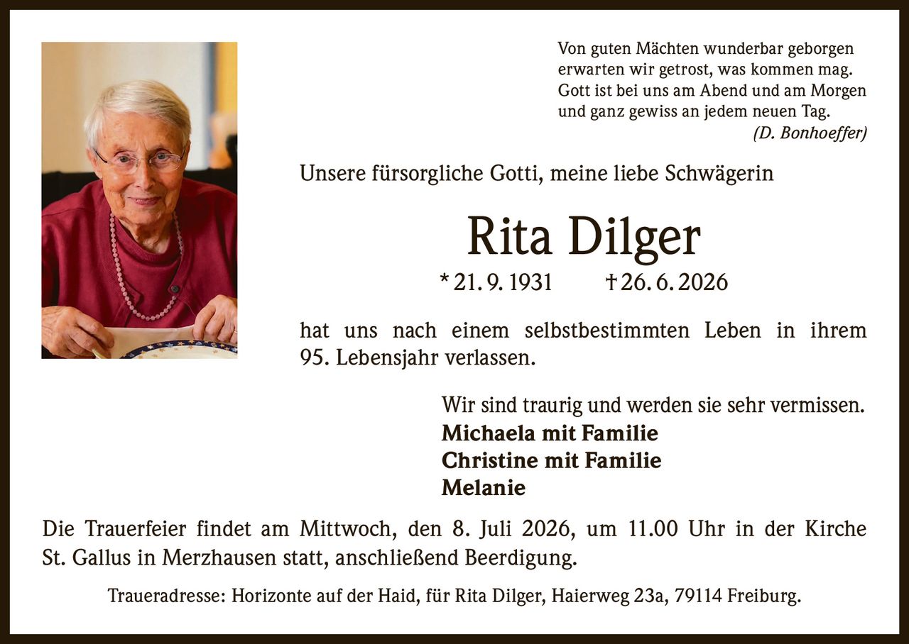 <p>Von guten Mächten wunderbar geborgen<br>erwarten wir getrost, was kommen mag.<br>Gott ist bei uns am Abend und am Morgen<br>und ganz gewiss an jedem neuen Tag.<br><i>(D. Bonhoeffer)</i></p>

<p>Unsere fürsorgliche Gotti, meine liebe Schwägerin</p>

<p><strong>Rita Dilger</strong><br>* 21. 9. 1931 † 26. 6. 2026</p>

<p>hat uns nach einem selbstbestimmten Leben in ihrem 95. Lebensjahr verlassen.</p>

<p>Wir sind traurig und werden sie sehr vermissen.</p>

<p><strong>Michaela mit Familie</strong><br><strong>Christine mit Familie</strong><br><strong>Melanie</strong></p>

<p>Die Trauerfeier findet am Mittwoch, den 8. Juli 2026, um 11.00 Uhr in der Kirche St. Gallus in Merzhausen statt, anschließend Beerdigung.</p>

<p>Traueradresse: Horizonte auf der Haid, für Rita Dilger, Haierweg 23a, 79114 Freiburg.</p>