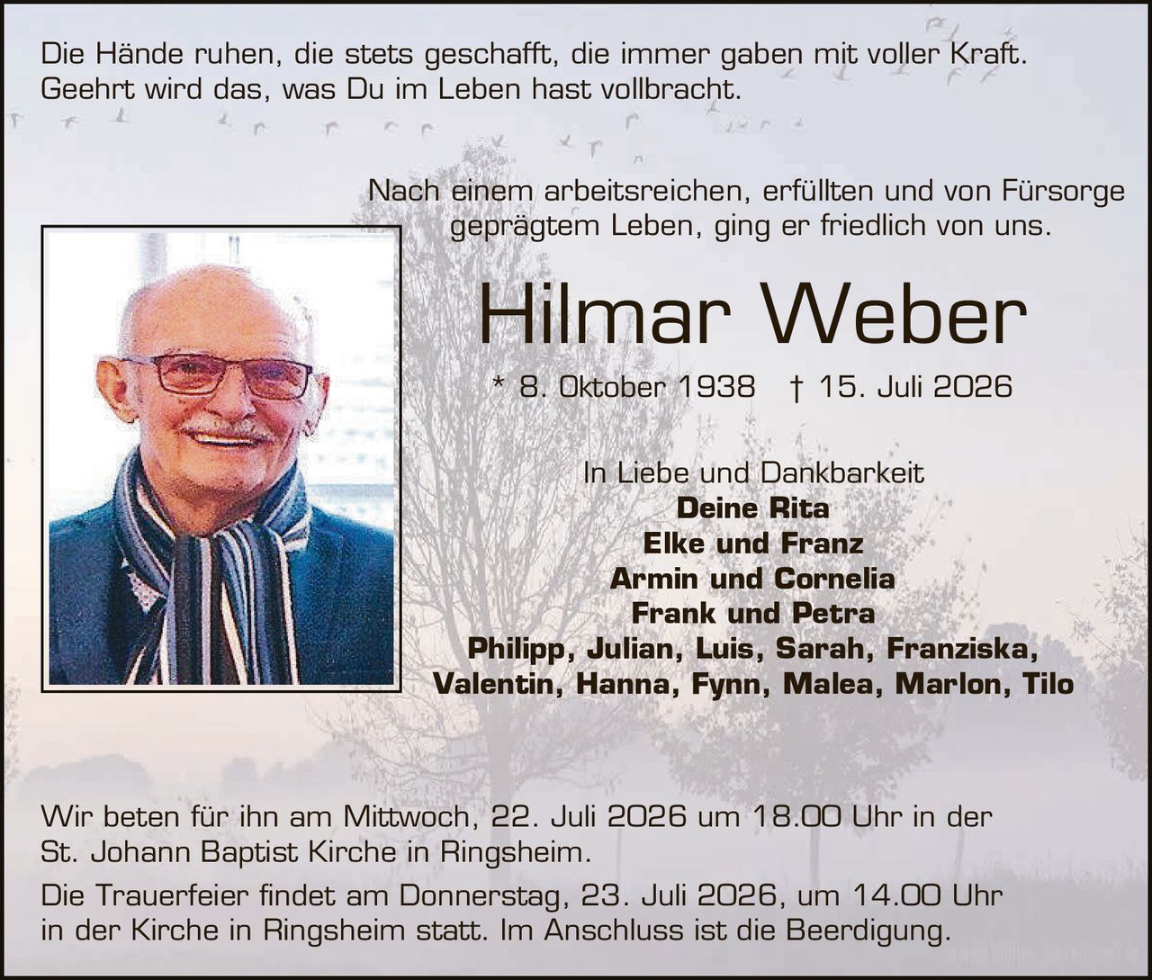 <p>Die Hände ruhen, die stets geschafft, die immer gaben mit voller Kraft. Geehrt wird das, was Du im Leben hast vollbracht.</p>

<p>Nach einem arbeitsreichen, erfüllten und von Fürsorge geprägtem Leben, ging er friedlich von uns.</p>

<p><strong>Hilmar Weber</strong></p>
<p>* 8. Oktober 1938    † 15. Juli 2026</p>

<p>In Liebe und Dankbarkeit<br/>
<strong>Deine Rita<br/>
Elke und Franz<br/>
Armin und Cornelia<br/>
Frank und Petra<br/>
Philipp, Julian, Luis, Sarah, Franziska, Valentin, Hanna, Fynn, Malea, Marlon, Tilo</strong></p>

<p>Wir beten für ihn am Mittwoch, 22. Juli 2026 um 18.00 Uhr in der St. Johann Baptist Kirche in Ringsheim.</p>

<p>Die Trauerfeier findet am Donnerstag, 23. Juli 2026, um 14.00 Uhr in der Kirche in Ringsheim statt. Im Anschluss ist die Beerdigung.</p>