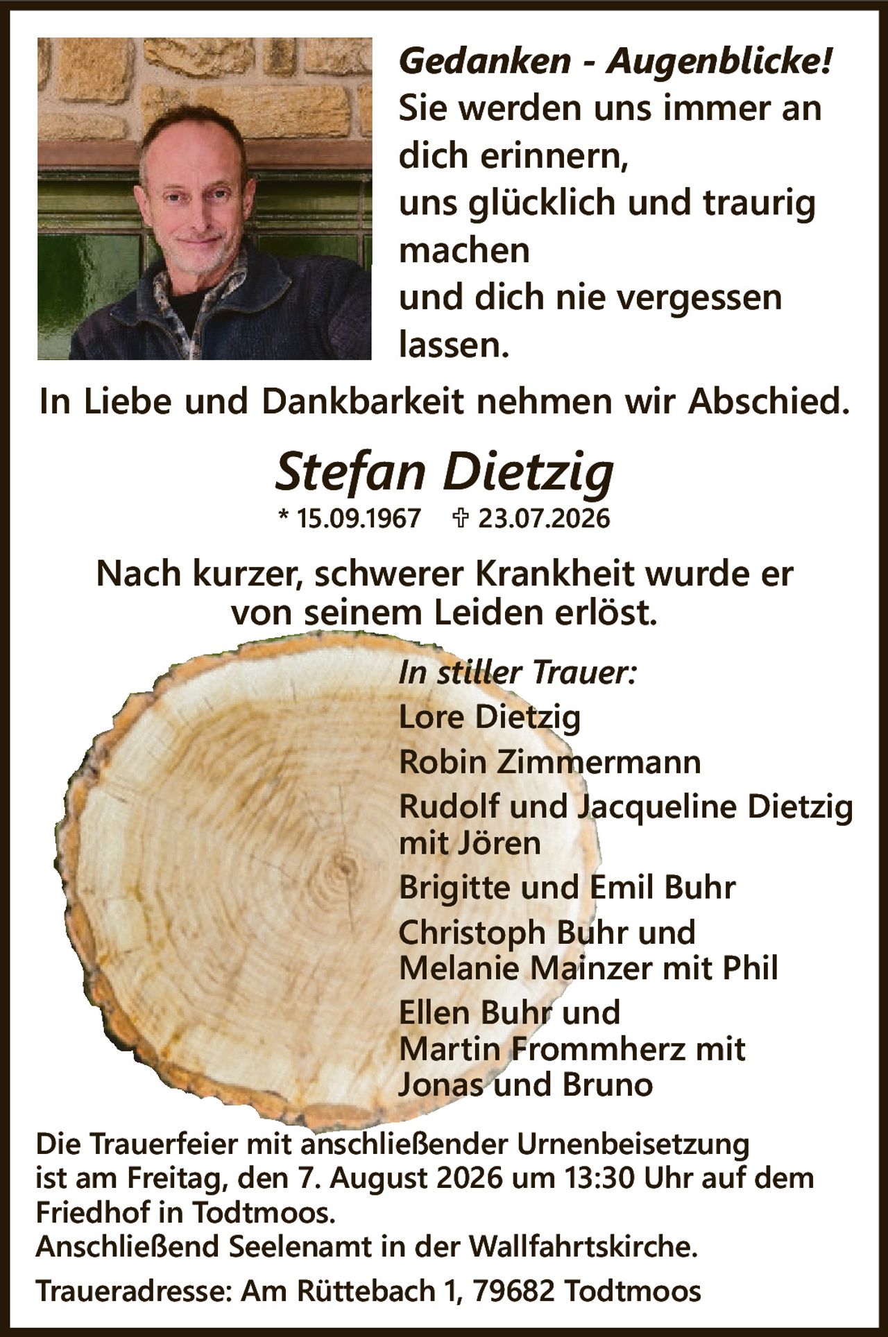 <p><i>Gedanken - Augenblicke!</i><br/>Sie werden uns immer an dich erinnern,<br/>uns glücklich und traurig machen<br/>und dich nie vergessen lassen.</p>

<p>In Liebe und Dankbarkeit nehmen wir Abschied.</p>

<p><strong>Stefan Dietzig</strong><br/>* 15.09.1967 † 23.07.2026</p>

<p>Nach kurzer, schwerer Krankheit wurde er von seinem Leiden erlöst.</p>

<p><i>In stiller Trauer:</i><br/>Lore Dietzig<br/>Robin Zimmermann<br/>Rudolf und Jacqueline Dietzig mit Jören<br/>Brigitte und Emil Buhr<br/>Christoph Buhr und Melanie Mainzer mit Phil<br/>Ellen Buhr und Martin Frommherz mit Jonas und Bruno</p>

<p>Die Trauerfeier mit anschließender Urnenbeisetzung ist am Freitag, den 7. August 2026 um 13:30 Uhr auf dem Friedhof in Todtmoos.<br/>Anschließend Seelenamt in der Wallfahrtskirche.<br/>Traueradresse: Am Rüttebach 1, 79682 Todtmoos</p>