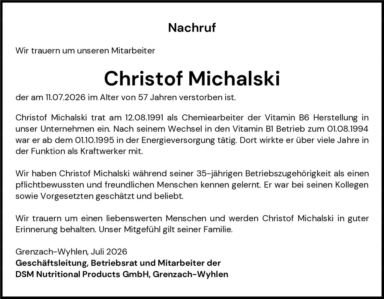 <p><strong>Nachruf</strong></p><p>Wir trauern um unseren Mitarbeiter</p><p><strong>Christof Michalski</strong></p><p>der am 11.07.2026 im Alter von 57 Jahren verstorben ist.</p><p>Christof Michalski trat am 12.08.1991 als Chemiearbeiter der Vitamin B6 Herstellung in unser Unternehmen ein. Nach seinem Wechsel in den Vitamin B1 Betrieb zum 01.08.1994 war er ab dem 01.10.1995 in der Energieversorgung tätig. Dort wirkte er über viele Jahre in der Funktion als Kraftwerker mit.</p><p>Wir haben Christof Michalski während seiner 35-jährigen Betriebszugehörigkeit als einen pflichtbewussten und freundlichen Menschen kennen gelernt. Er war bei seinen Kollegen sowie Vorgesetzten geschätzt und beliebt.</p><p>Wir trauern um einen liebenswerten Menschen und werden Christof Michalski in guter Erinnerung behalten. Unser Mitgefühl gilt seiner Familie.</p><p>Grenzach-Wyhlen, Juli 2026<br><strong>Geschäftsleitung, Betriebsrat und Mitarbeiter der<br>DSM Nutritional Products GmbH, Grenzach-Wyhlen</strong></p>