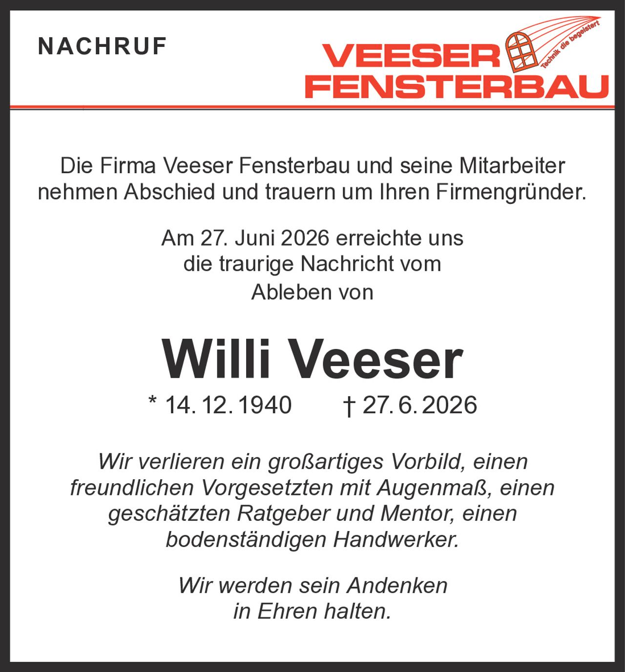 <p>Die Firma Veeser Fensterbau und seine Mitarbeiter nehmen Abschied und trauern um Ihren Firmengründer.</p><p>Am 27. Juni 2026 erreichte uns die traurige Nachricht vom Ableben von</p><p><strong>Willi Veeser</strong></p><p>* 14. 12. 1940 † 27. 6. 2026</p><p><i>Wir verlieren ein großartiges Vorbild, einen freundlichen Vorgesetzten mit Augenmaß, einen geschätzten Ratgeber und Mentor, einen bodenständigen Handwerker.</i></p><p><i>Wir werden sein Andenken in Ehren halten.</i></p>