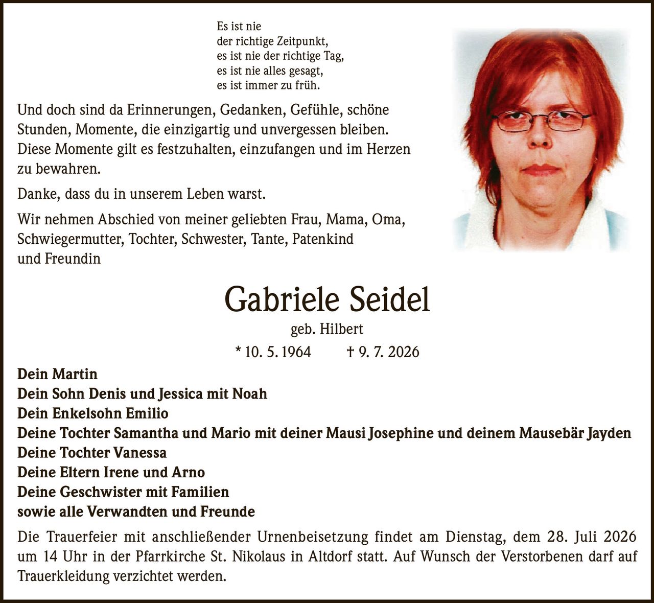 <p>Es ist nie der richtige Zeitpunkt, es ist nie der richtige Tag, es ist nie alles gesagt, es ist immer zu früh.</p>

<p>Und doch sind da Erinnerungen, Gedanken, Gefühle, schöne Stunden, Momente, die einzigartig und unvergessen bleiben. Diese Momente gilt es festzuhalten, einzufangen und im Herzen zu bewahren.</p>

<p>Danke, dass du in unserem Leben warst.</p>

<p>Wir nehmen Abschied von meiner geliebten Frau, Mama, Oma, Schwiegermutter, Tochter, Schwester, Tante, Patenkind und Freundin</p>

<p><strong>Gabriele Seidel geb. Hilbert</strong><br/>* 10. 5. 1964 † 9. 7. 2026</p>

<p><strong>Dein Martin</strong><br/>
<strong>Dein Sohn Denis und Jessica mit Noah</strong><br/>
<strong>Dein Enkelsohn Emilio</strong><br/>
<strong>Deine Tochter Samantha und Mario mit deiner Mausi Josephine und deinem Mausebär Jayden</strong><br/>
<strong>Deine Tochter Vanessa</strong><br/>
<strong>Deine Eltern Irene und Arno</strong><br/>
<strong>Deine Geschwister mit Familien</strong><br/>
sowie alle Verwandten und Freunde</p>

<p>Die Trauerfeier mit anschließender Urnenbeisetzung findet am Dienstag, dem 28. Juli 2026 um 14 Uhr in der Pfarrkirche St. Nikolaus in Altdorf statt. Auf Wunsch der Verstorbenen darf auf Trauerkleidung verzichtet werden.</p>