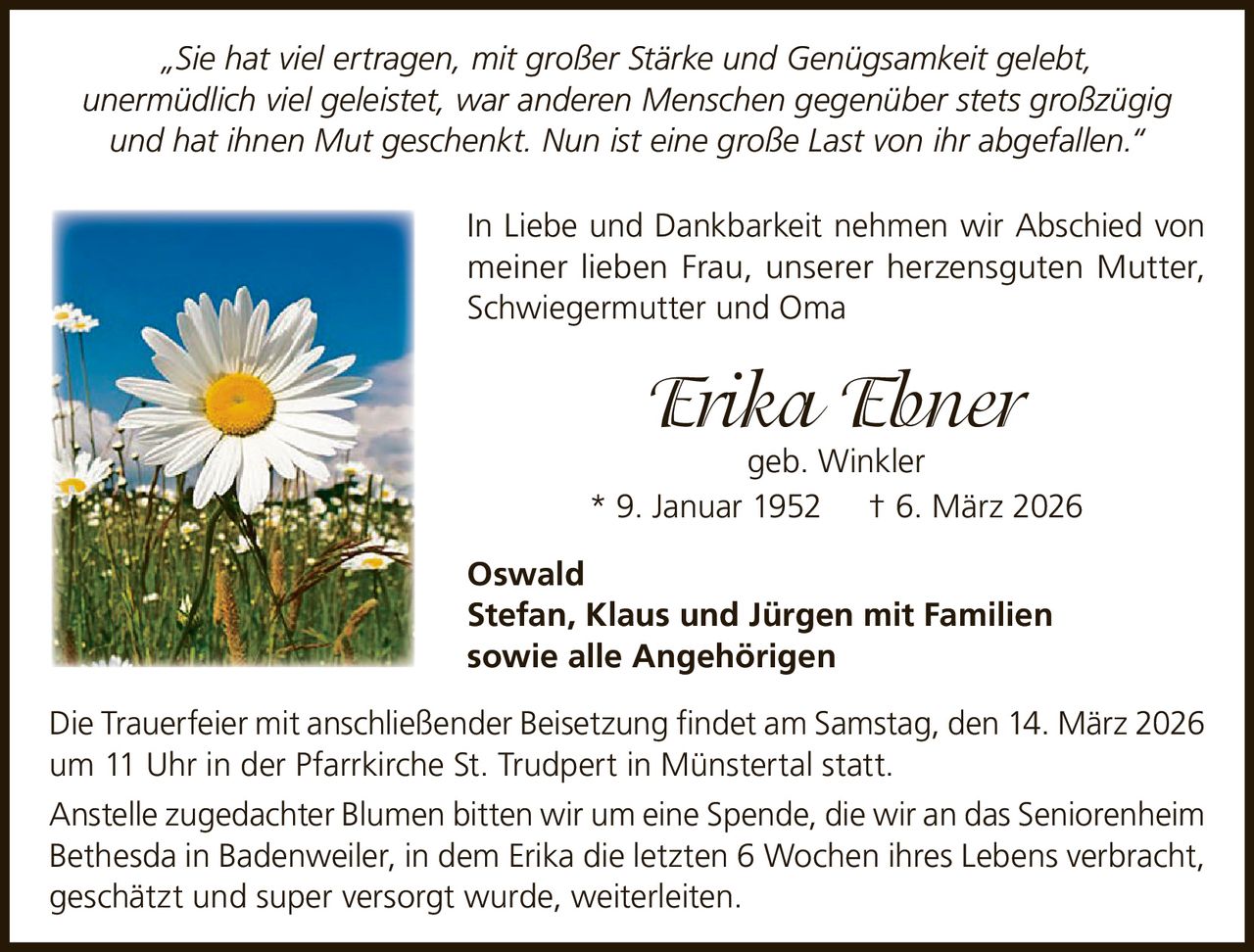„Sie hat viel ertragen, mit großer Stärke und Genügsamkeit gelebt,
unermüdlich viel geleistet, war anderen Menschen gegenüber stets großzügig
und hat ihnen Mut geschenkt. Nun ist eine große Last von ihr abgefallen.“
In Liebe und Dankbarkeit nehmen wir Abschied von
meiner lieben Frau, unserer herzensguten Mutter,
Schwiegermutter und Oma

Erika Ebner

geb. Winkler
* 9. Januar 1952 † 6. März 2026
Oswald
Stefan, Klaus und Jürgen mit Familien
sowie alle Angehörigen
Die Trauerfeier mit anschließender Beisetzung findet am Samstag, den 14. März 2026
um 11 Uhr in der Pfarrkirche St. Trudpert in Münstertal statt.
Anstelle zugedachter Blumen bitten wir um eine Spende, die wir an das Seniorenheim
Bethesda in Badenweiler, in dem Erika die letzten 6 Wochen ihres Lebens verbracht,
geschätzt und super versorgt wurde, weiterleiten.