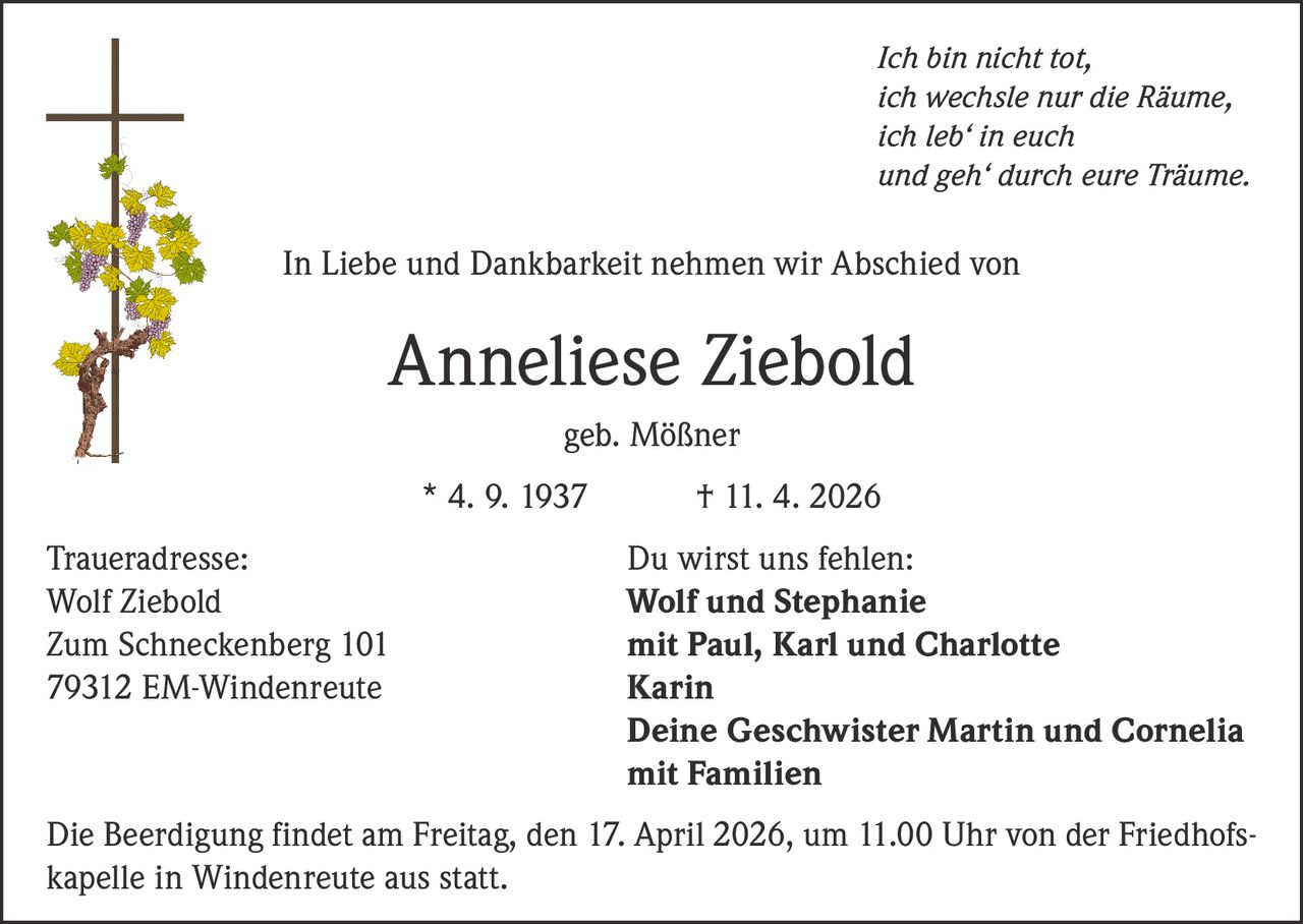 Ich bin nicht tot,
ich wechsle nur die Räume,
ich leb‘ in euch
und geh‘ durch eure Träume.

In Liebe und Dankbarkeit nehmen wir Abschied von

Anneliese Ziebold
geb. Mößner
* 4. 9. 1937
Traueradresse:
Wolf Ziebold
Zum Schneckenberg 101
79312 EM-Windenreute

† 11. 4. 2026
Du wirst uns fehlen:
Wolf und Stephanie
mit Paul, Karl und Charlotte
Karin
Deine Geschwister Martin und Cornelia
mit Familien

Die Beerdigung findet am Freitag, den 17. April 2026, um 11.00 Uhr von der Friedhofskapelle in Windenreute aus statt.