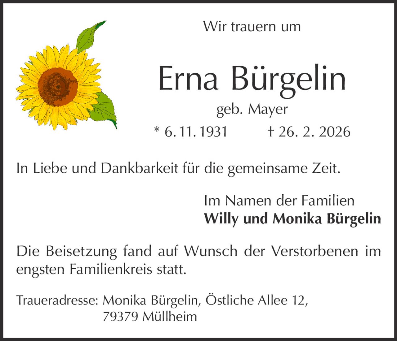 Wir trauern um

Erna Bürgelin

geb. Mayer
* 6. 11. 1931
† 26. 2. 2026
In Liebe und Dankbarkeit für die gemeinsame Zeit.
Im Namen der Familien
Willy und Monika Bürgelin
Die Beisetzung fand auf Wunsch der Verstorbenen im
engsten Familienkreis statt.
Traueradresse: Monika Bürgelin, Östliche Allee 12,
79379 Müllheim