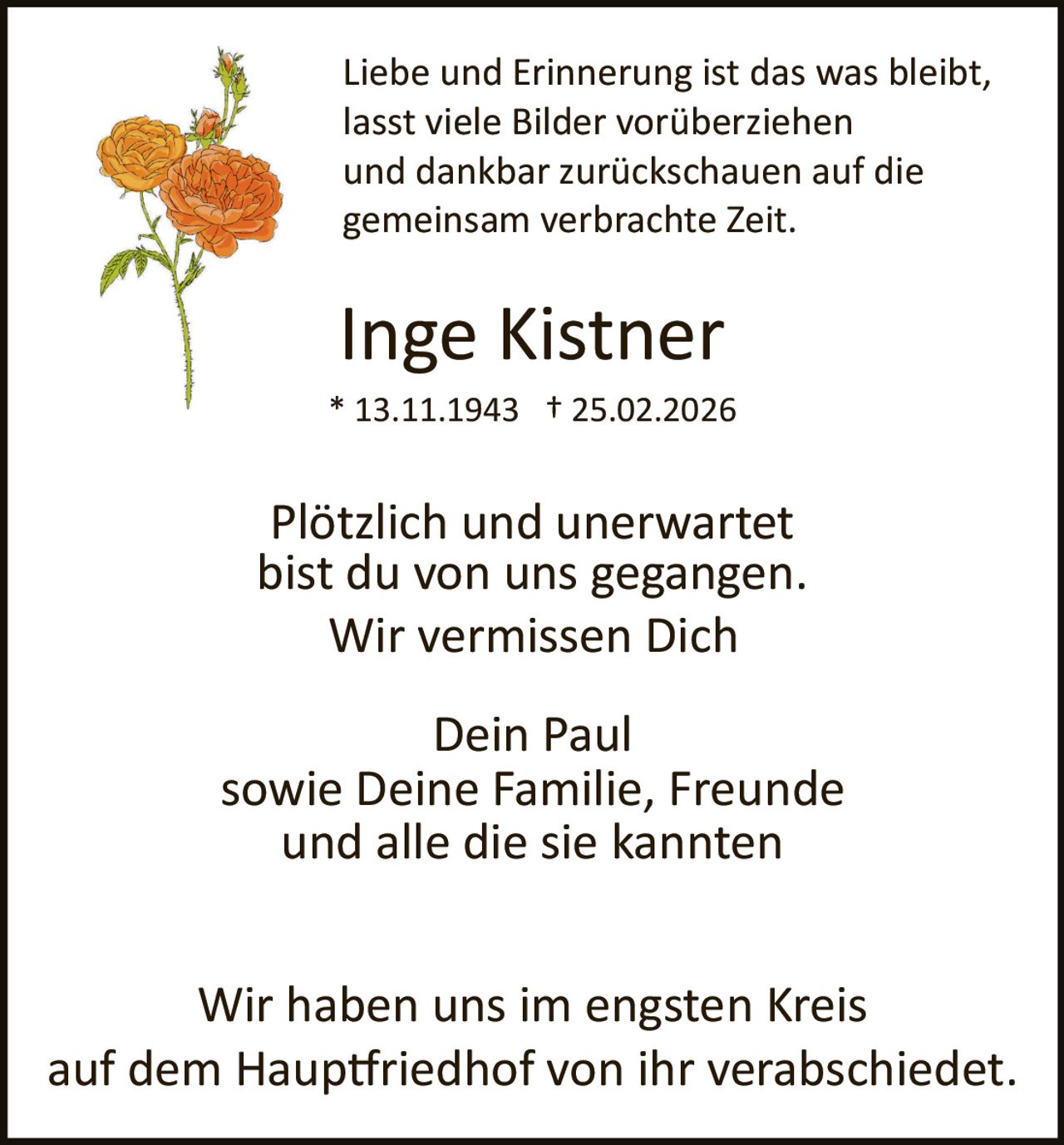 Liebe und Erinnerung ist das was bleibt,
lasst viele Bilder vorüberziehen
und dankbar zurückschauen auf die
gemeinsam verbrachte Zeit.

Inge Kistner
* 13.11.1943 † 25.02.2026

Plötzlich und unerwartet
bist du von uns gegangen.
Wir vermissen Dich
Dein Paul
sowie Deine Familie, Freunde
und alle die sie kannten
Wir haben uns im engsten Kreis
auf dem Haup�riedhof von ihr verabschiedet.