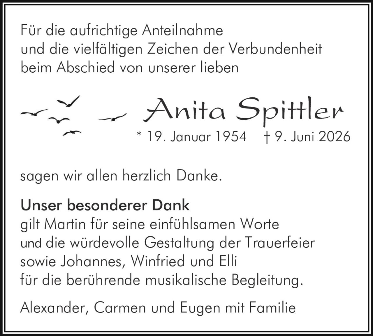 <p>Für die aufrichtige Anteilnahme und die vielfältigen Zeichen der Verbundenheit beim Abschied von unserer lieben</p>

<p><strong>Anita Spittler</strong><br>
* 19. Januar 1954 † 9. Juni 2026</p>

<p>sagen wir allen herzlich Danke.</p>

<p><strong>Unser besonderer Dank</strong><br>
gilt Martin für seine einfühlsamen Worte und die würdevolle Gestaltung der Trauerfeier sowie Johannes, Winfried und Elli für die berührende musikalische Begleitung.</p>

<p>Alexander, Carmen und Eugen mit Familie</p>