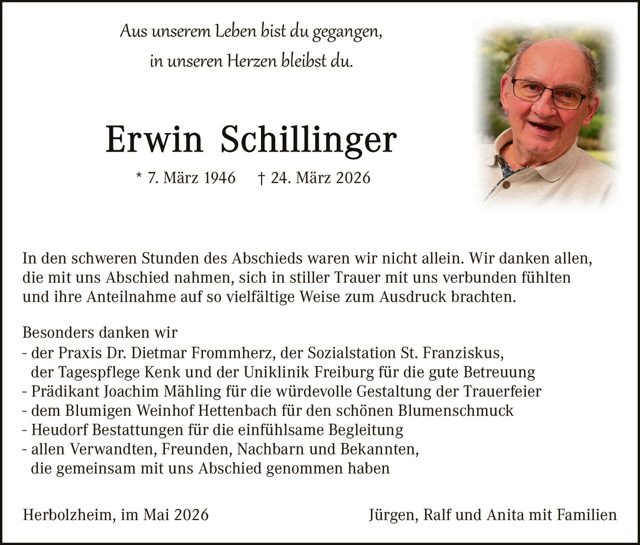 <p><i>Aus unserem Leben bist du gegangen,<br>in unseren Herzen bleibst du.</i></p><p><strong>Erwin Schillinger</strong><br>* 7. März 1946  † 24. März 2026</p><p>In den schweren Stunden des Abschieds waren wir nicht allein. Wir danken allen, die mit uns Abschied nahmen, sich in stiller Trauer mit uns verbunden fühlten und ihre Anteilnahme auf so vielfältige Weise zum Ausdruck brachten.</p><p>Besonders danken wir<br>- der Praxis Dr. Dietmar Frommherz, der Sozialstation St. Franziskus, der Tagespflege Kenk und der Uniklinik Freiburg für die gute Betreuung<br>- Prädikant Joachim Mähling für die würdevolle Gestaltung der Trauerfeier<br>- dem Blumigen Weinhof Hettenbach für den schönen Blumenschmuck<br>- Heudorf Bestattungen für die einfühlsame Begleitung<br>- allen Verwandten, Freunden, Nachbarn und Bekannten, die gemeinsam mit uns Abschied genommen haben</p><p>Herbolzheim, im Mai 2026                                          Jürgen, Ralf und Anita mit Familien</p>