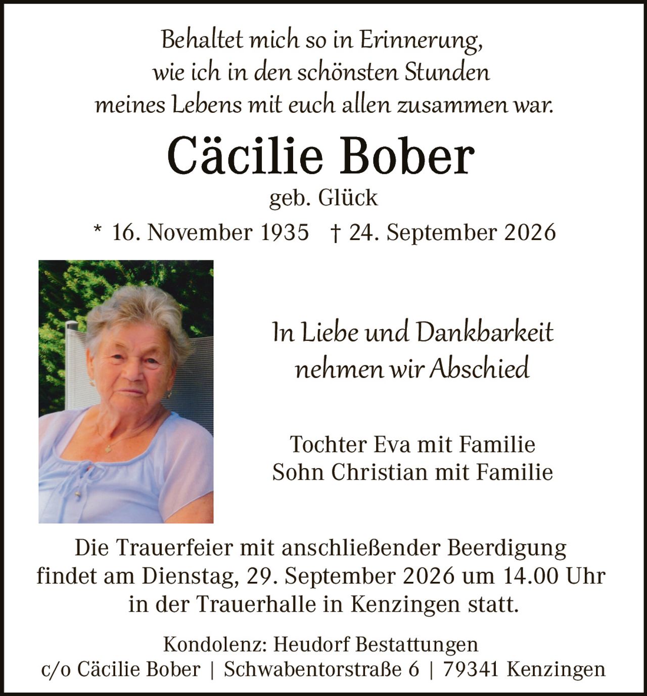 <p><i>Behaltet mich so in Erinnerung, wie ich in den schönsten Stunden meines Lebens mit euch allen zusammen war.</i></p>

<p><strong>Cäcilie Bober</strong><br />geb. Glück</p>

<p>* 16. November 1935  † 24. September 2026</p>

<p><i>In Liebe und Dankbarkeit nehmen wir Abschied</i></p>

<p>Tochter Eva mit Familie<br />Sohn Christian mit Familie</p>

<p>Die Trauerfeier mit anschließender Beerdigung findet am Dienstag, 29. September 2026 um 14.00 Uhr in der Trauerhalle in Kenzingen statt.</p>

<p>Kondolenz: Heudorf Bestattungen<br />c/o Cäcilie Bober | Schwabentorstraße 6 | 79341 Kenzingen</p>