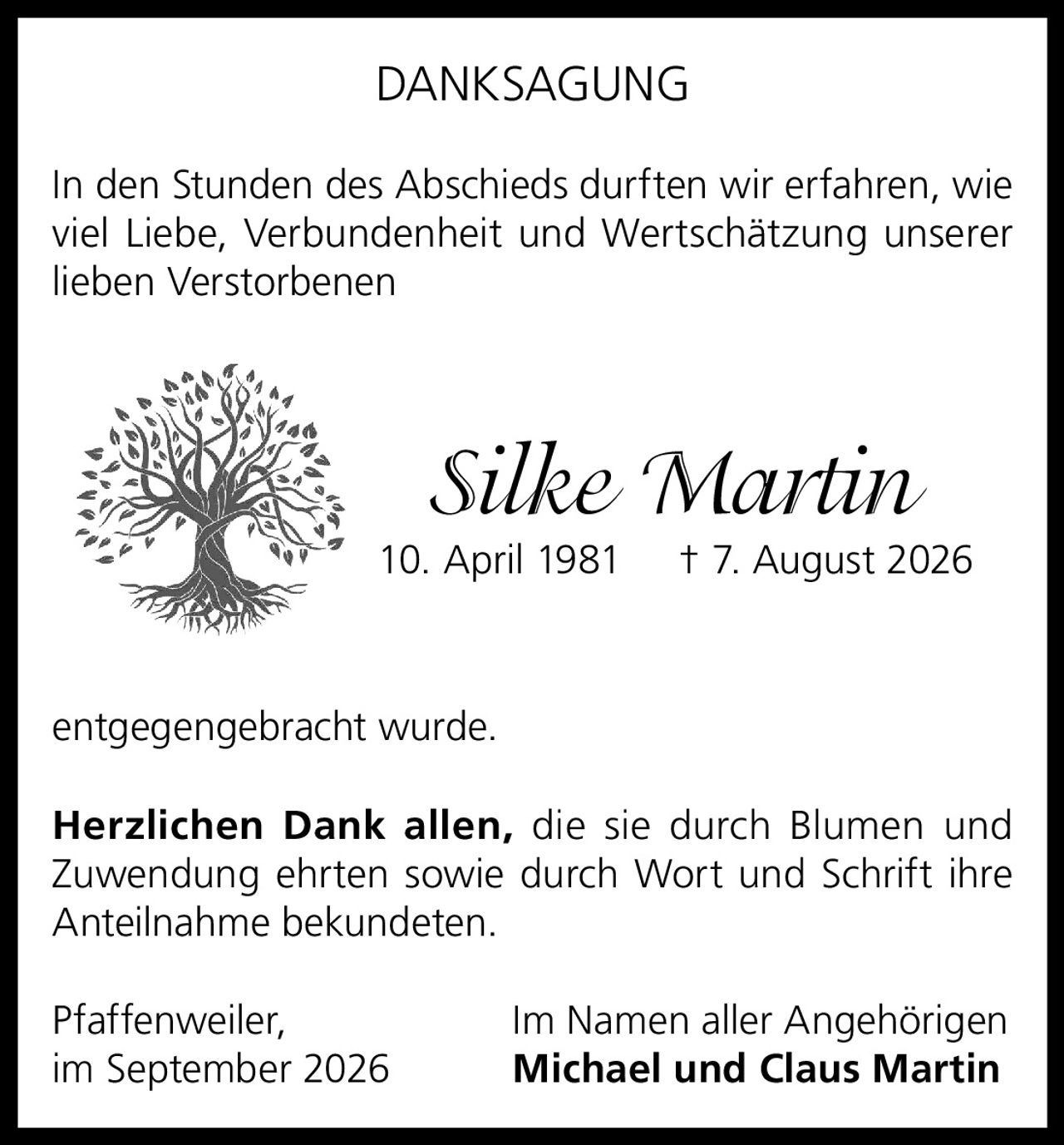 <p><strong>DANKSAGUNG</strong></p><p>In den Stunden des Abschieds durften wir erfahren, wie viel Liebe, Verbundenheit und Wertschätzung unserer lieben Verstorbenen</p><p><i>Silke Martin</i><br/>10. April 1981 † 7. August 2026</p><p>entgegengebracht wurde.</p><p><strong>Herzlichen Dank allen,</strong> die sie durch Blumen und Zuwendung ehrten sowie durch Wort und Schrift ihre Anteilnahme bekundeten.</p><p>Pfaffenweiler,<br/>im September 2026<br/>Im Namen aller Angehörigen<br/><strong>Michael und Claus Martin</strong></p>