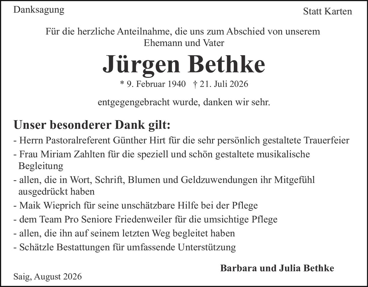 <p><strong>Danksagung</strong> Statt Karten</p>

<p>Für die herzliche Anteilnahme, die uns zum Abschied von unserem Ehemann und Vater</p>

<p><strong>Jürgen Bethke</strong></p>

<p>* 9. Februar 1940 † 21. Juli 2026</p>

<p>entgegengebracht wurde, danken wir sehr.</p>

<p><strong>Unser besonderer Dank gilt:</strong></p>

<p>- Herrn Pastoralreferent Günther Hirt für die sehr persönlich gestaltete Trauerfeier<br>
- Frau Miriam Zahlten für die speziell und schön gestaltete musikalische Begleitung<br>
- allen, die in Wort, Schrift, Blumen und Geldzuwendungen ihr Mitgefühl ausgedrückt haben<br>
- Maik Wieprich für seine unschätzbare Hilfe bei der Pflege<br>
- dem Team Pro Seniore Friedenweiler für die umsichtige Pflege<br>
- allen, die ihn auf seinem letzten Weg begleitet haben<br>
- Schätzle Bestattungen für umfassende Unterstützung</p>

<p>Saig, August 2026</p>

<p><strong>Barbara und Julia Bethke</strong></p>