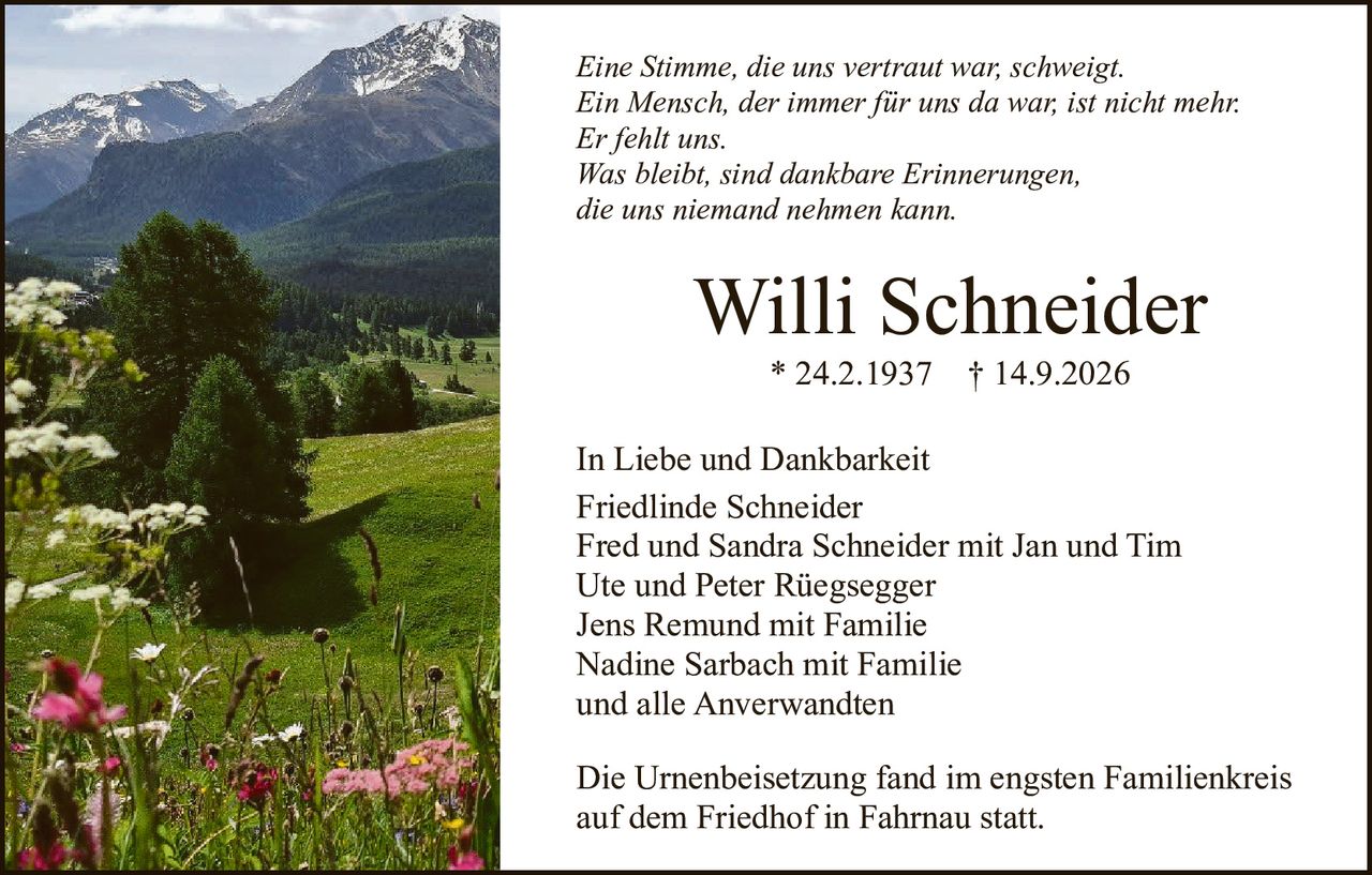 <p><i>Eine Stimme, die uns vertraut war, schweigt.<br/>Ein Mensch, der immer für uns da war, ist nicht mehr.<br/>Er fehlt uns.<br/>Was bleibt, sind dankbare Erinnerungen,<br/>die uns niemand nehmen kann.</i></p>

<p><strong>Willi Schneider</strong> * 24.2.1937 † 14.9.2026</p>

<p>In Liebe und Dankbarkeit<br/>Friedlinde Schneider<br/>Fred und Sandra Schneider mit Jan und Tim<br/>Ute und Peter Rüegsegge<br/>Jens Remund mit Familie<br/>Nadine Sarbach mit Familie<br/>und alle Anverwandten</p>

<p>Die Urnenbeisetzung fand im engsten Familienkreis auf dem Friedhof in Fahrnau statt.</p>