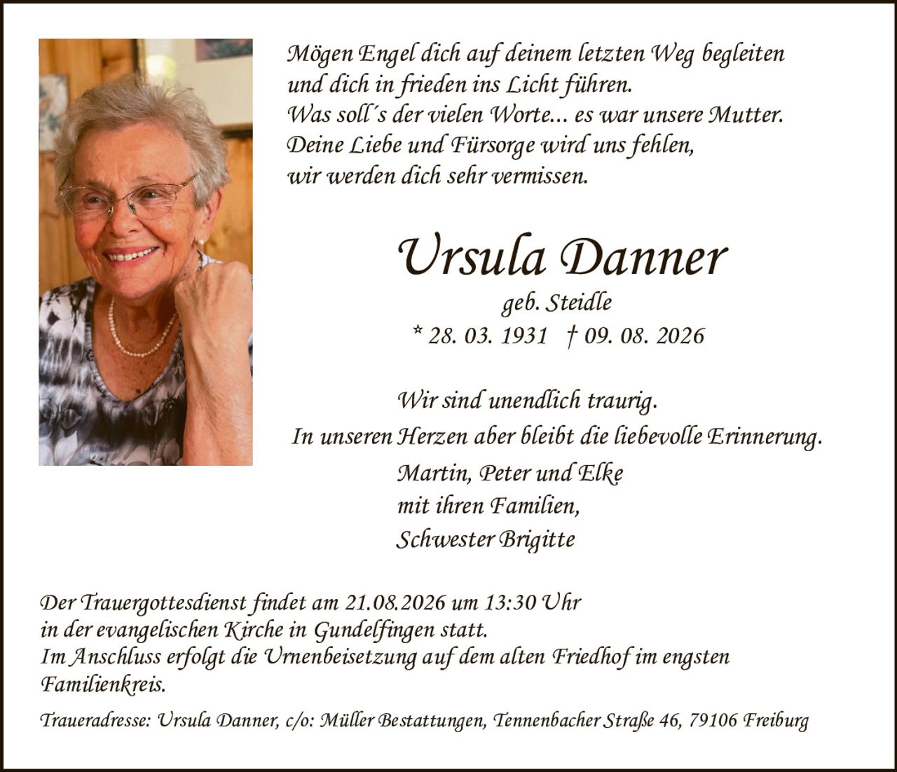 <p><strong>Ursula Danner</strong></p>
<p><i>geb. Steidle</i></p>
<p>* 28. 03. 1931 † 09. 08. 2026</p>
<p><i>Mögen Engel dich auf deinem letzten Weg begleiten und dich in frieden ins Licht führen. Was soll´s der vielen Worte... es war unsere Mutter. Deine Liebe und Fürsorge wird uns fehlen, wir werden dich sehr vermissen.</i></p>
<p>Wir sind unendlich traurig.<br>In unseren Herzen aber bleibt die liebevolle Erinnerung.</p>
<p>Martin, Peter und Elke<br>mit ihren Familien,<br>Schwester Brigitte</p>
<p>Der Trauergottesdienst findet am 21.08.2026 um 13:30 Uhr in der evangelischen Kirche in Gundelfingen statt.</p>
<p>Im Anschluss erfolgt die Urnenbeisetzung auf dem alten Friedhof im engsten Familienkreis.</p>
<p>Traueradresse: Ursula Danner, c/o: Müller Bestattungen, Tennenbacher Straße 46, 79106 Freiburg</p>