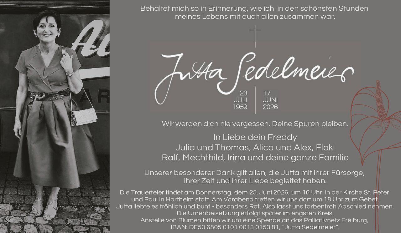 <p>Behaltet mich so in Erinnerung, wie ich in den schönsten Stunden meines Lebens mit euch allen zusammen war.</p>

<p><strong>Jutta Sedelmeier</strong><br>23 JULI 1959 | 17 JUNI 2026</p>

<p>Wir werden dich nie vergessen. Deine Spuren bleiben.</p>

<p>In Liebe dein Freddy<br>Julia und Thomas, Alica und Alex, Floki<br>Ralf, Mechthild, Irina und deine ganze Familie</p>

<p>Unserer besonderer Dank gilt allen, die Jutta mit ihrer Fürsorge, ihrer Zeit und ihrer Liebe begleitet haben.</p>

<p>Die Trauerfeier findet am Donnerstag, dem 25. Juni 2026, um 16 Uhr in der Kirche St. Peter und Paul in Hartheim statt. Am Vorabend treffen wir uns dort um 18 Uhr zum Gebet.</p>

<p>Jutta liebte es fröhlich und bunt - besonders Rot. Also lassi uns farbenfroh Abschied nehmen. Die Urnenbeisetzung erfolgt später im engsten Kreis.</p>

<p>Anstelle von Blumen bitten wir um eine Spende an das Palliativnetz Freiburg, IBAN: DE50 6805 0101 0013 0153 81, "Jutta Sedelmeier".</p>