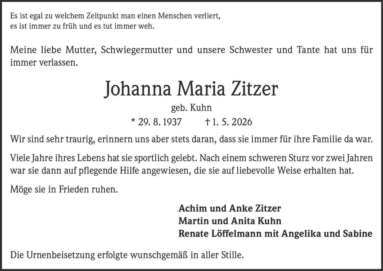 <p>Es ist egal zu welchem Zeitpunkt man einen Menschen verliert, es ist immer zu früh und es tut immer weh.</p>

<p>Meine liebe Mutter, Schwiegermutter und unsere Schwester und Tante hat uns für immer verlassen.</p>

<p><strong>Johanna Maria Zitzer</strong><br />geb. Kuhn<br />* 29. 8. 1937 † 1. 5. 2026</p>

<p>Wir sind sehr traurig, erinnern uns aber stets daran, dass sie immer für ihre Familie da war.</p>

<p>Viele Jahre ihres Lebens hat sie sportlich gelebt. Nach einem schweren Sturz vor zwei Jahren war sie dann auf pflegende Hilfe angewiesen, die sie auf liebevolle Weise erhalten hat.</p>

<p>Möge sie in Frieden ruhen.</p>

<p><strong>Achim und Anke Zitzer</strong><br /><strong>Martin und Anita Kuhn</strong><br /><strong>Renate Löffelmann mit Angelika und Sabine</strong></p>

<p>Die Urnenbeisetzung erfolgte wunschgemäß in aller Stille.</p>