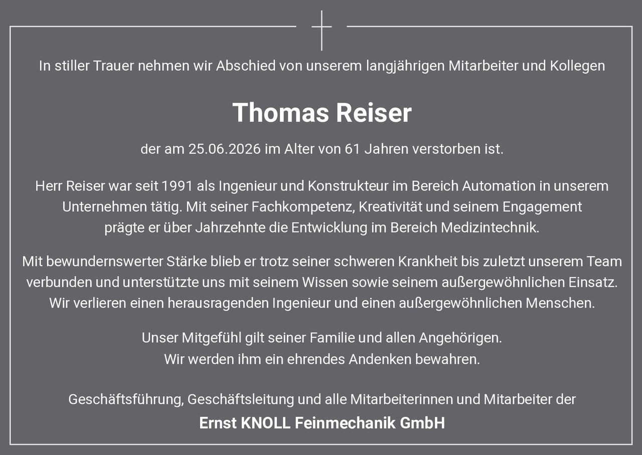 <p>In stiller Trauer nehmen wir Abschied von unserem langjährigen Mitarbeiter und Kollegen</p>

<p><strong>Thomas Reiser</strong></p>

<p>der am 25.06.2026 im Alter von 61 Jahren verstorben ist.</p>

<p>Herr Reiser war seit 1991 als Ingenieur und Konstrukteur im Bereich Automation in unserem Unternehmen tätig. Mit seiner Fachkompetenz, Kreativität und seinem Engagement prägte er über Jahrzehnte die Entwicklung im Bereich Medizintechnik.</p>

<p>Mit bewundernswerter Stärke blieb er trotz seiner schweren Krankheit bis zuletzt unserem Team verbunden und unterstützte uns mit seinem Wissen sowie seinem außergewöhnlichen Einsatz. Wir verlieren einen herausragenden Ingenieur und einen außergewöhnlichen Menschen.</p>

<p>Unser Mitgefühl gilt seiner Familie und allen Angehörigen. Wir werden ihm ein ehrendes Andenken bewahren.</p>

<p>Geschäftsführung, Geschäftsleitung und alle Mitarbeiterinnen und Mitarbeiter der <strong>Ernst KNOLL Feinmechanik GmbH</strong></p>