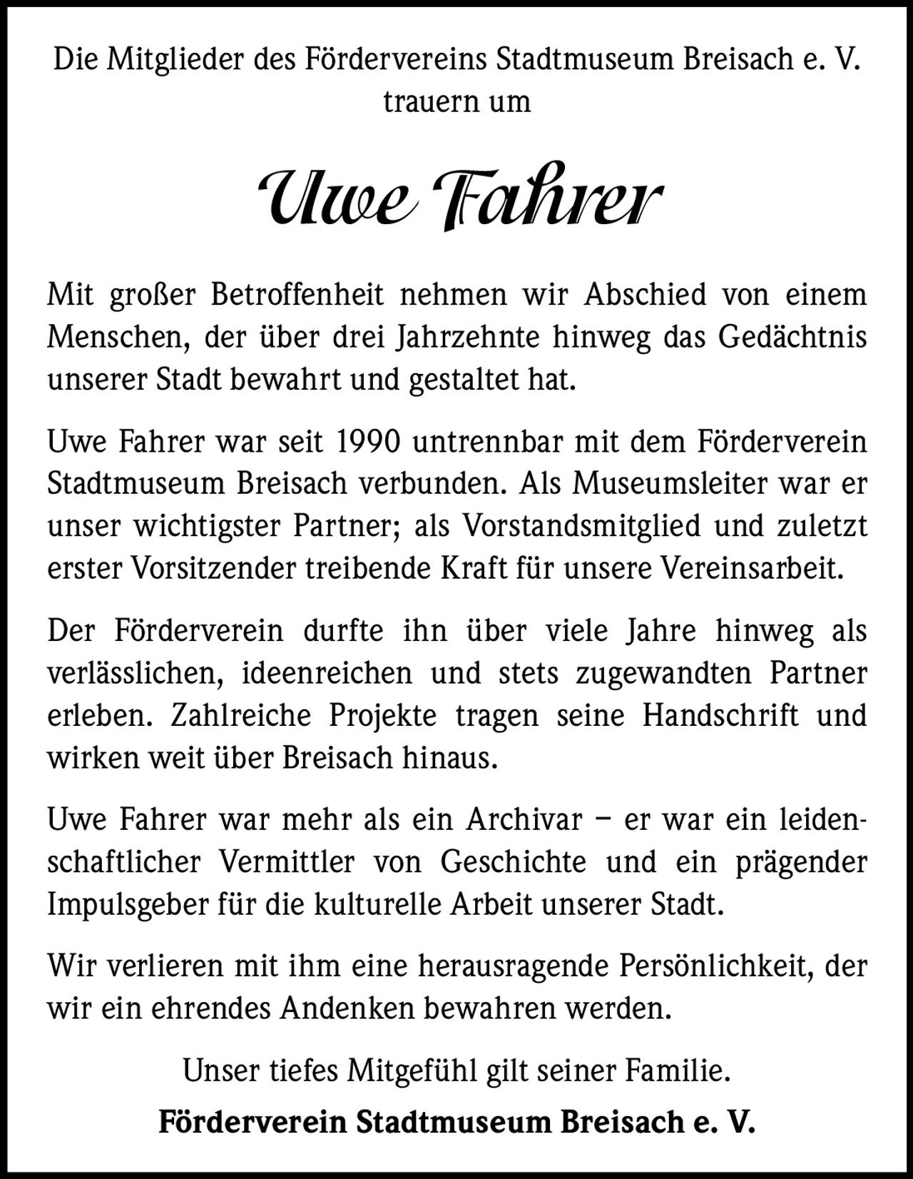 Die Mitglieder des Fördervereins Stadtmuseum Breisach e. V.
trauern um

Uwe Fahrer
Mit großer Betroffenheit nehmen wir Abschied von einem
Menschen, der über drei Jahrzehnte hinweg das Gedächtnis
unserer Stadt bewahrt und gestaltet hat.
Uwe Fahrer war seit 1990 untrennbar mit dem Förderverein
Stadtmuseum Breisach verbunden. Als Museumsleiter war er
unser wichtigster Partner; als Vorstandsmitglied und zuletzt
erster Vorsitzender treibende Kraft für unsere Vereinsarbeit.
Der Förderverein durfte ihn über viele Jahre hinweg als
verlässlichen, ideenreichen und stets zugewandten Partner
­
erleben. Zahlreiche Projekte tragen seine Handschrift und
­
­wirken weit über Breisach hinaus.
Uwe Fahrer war mehr als ein Archivar – er war ein leidenschaftlicher Vermittler von Geschichte und ein prägender
­Impulsgeber für die kulturelle Arbeit unserer Stadt.
Wir verlieren mit ihm eine herausragende Persönlichkeit, der
wir ein ehrendes Andenken bewahren werden.
Unser tiefes Mitgefühl gilt seiner Familie.
Förderverein Stadtmuseum Breisach e. V.
