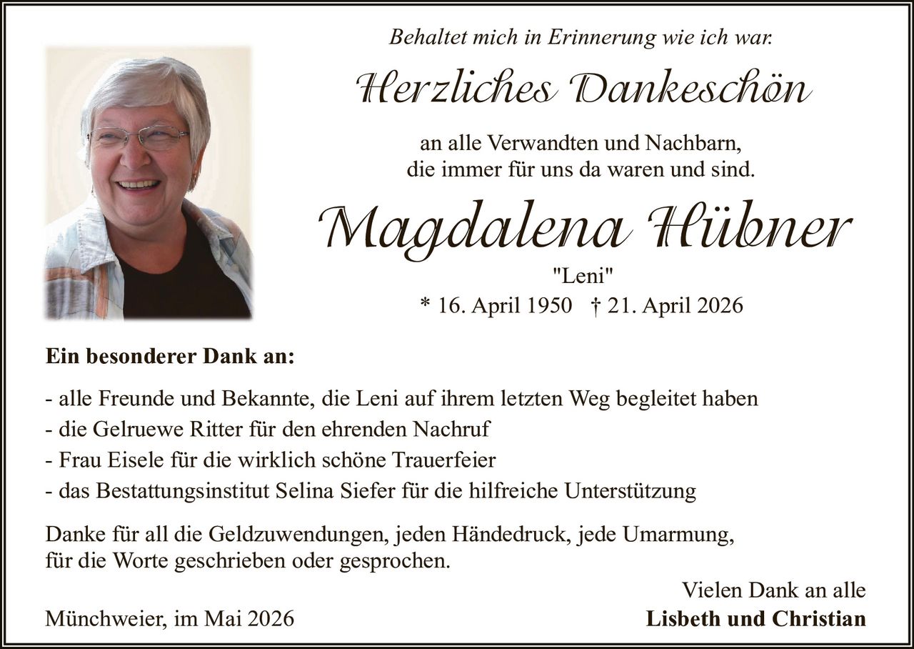 <p><i>Behaltet mich in Erinnerung wie ich war.</i></p>
<p><strong>Herzliches Dankeschön</strong></p>
<p>an alle Verwandten und Nachbarn,<br/>die immer für uns da waren und sind.</p>
<p><strong>Magdalena Hübner</strong><br/><i>"Leni"</i><br/>* 16. April 1950 † 21. April 2026</p>
<p><strong>Ein besonderer Dank an:</strong></p>
<p>- alle Freunde und Bekannte, die Leni auf ihrem letzten Weg begleitet haben<br/>- die Gelruewe Ritter für den ehrenden Nachruf<br/>- Frau Eisele für die wirklich schöne Trauerfeier<br/>- das Bestattungsinstitut Selina Siefer für die hilfreiche Unterstützung</p>
<p>Danke für all die Geldzuwendungen, jeden Händedruck, jede Umarmung,<br/>für die Worte geschrieben oder gesprochen.</p>
<p>Münchweier, im Mai 2026</p>
<p>Vielen Dank an alle<br/><strong>Lisbeth und Christian</strong></p>