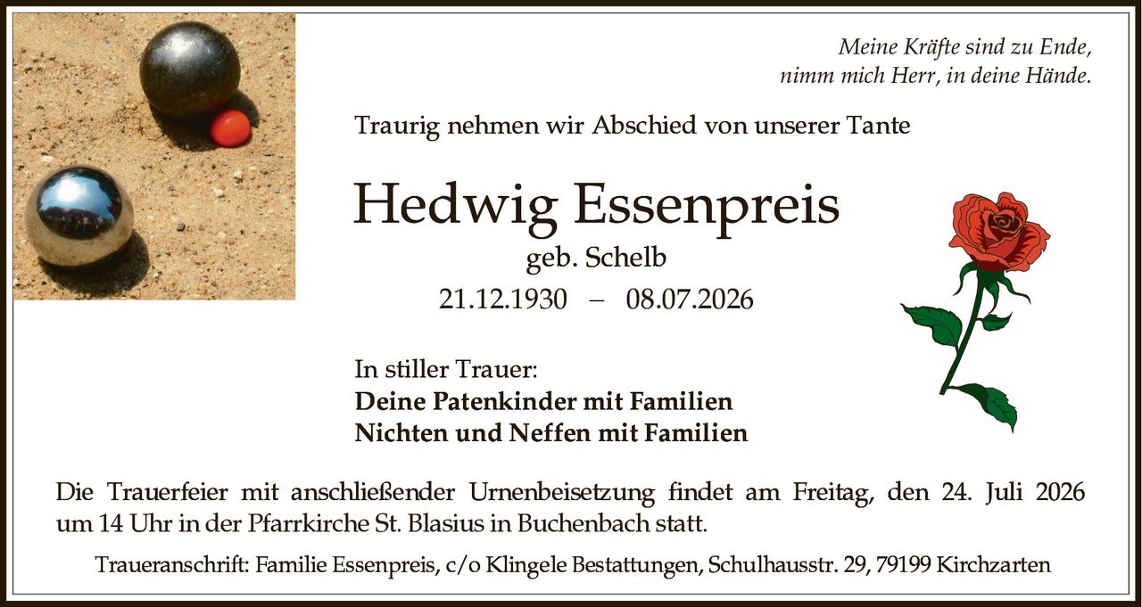 <p><i>Meine Kräfte sind zu Ende,<br>nimm mich Herr, in deine Hände.</i></p><p>Traurig nehmen wir Abschied von unserer Tante</p><p><strong>Hedwig Essenpreis</strong><br>geb. Schelb<br>21.12.1930 − 08.07.2026</p><p>In stiller Trauer:<br><strong>Deine Patenkinder mit Familien</strong><br><strong>Nichten und Neffen mit Familien</strong></p><p>Die Trauerfeier mit anschließender Urnenbeisetzung findet am Freitag, den 24. Juli 2026 um 14 Uhr in der Pfarrkirche St. Blasius in Buchenbach statt.</p><p>Traueranschrift: Familie Essenpreis, c/o Klingele Bestattungen, Schulhausstr. 29, 79199 Kirchzarten</p>