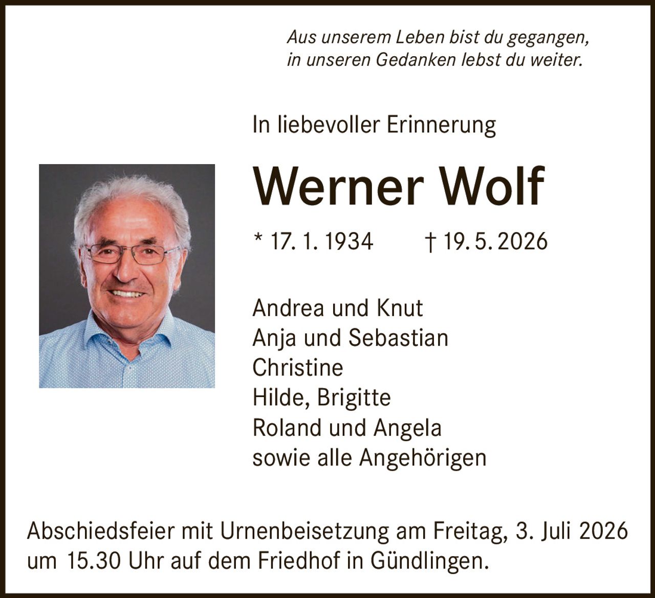 <i>Aus unserem Leben bist du gegangen,<br/>in unseren Gedanken lebst du weiter.</i><p>In liebevoller Erinnerung</p><p><strong>Werner Wolf</strong><br/>* 17. 1. 1934 † 19. 5. 2026</p><p>Andrea und Knut<br/>Anja und Sebastian<br/>Christine<br/>Hilde, Brigitte<br/>Roland und Angela<br/>sowie alle Angehörigen</p><p>Abschiedsfeier mit Urnenbeisetzung am Freitag, 3. Juli 2026 um 15.30 Uhr auf dem Friedhof in Gündlingen.</p>