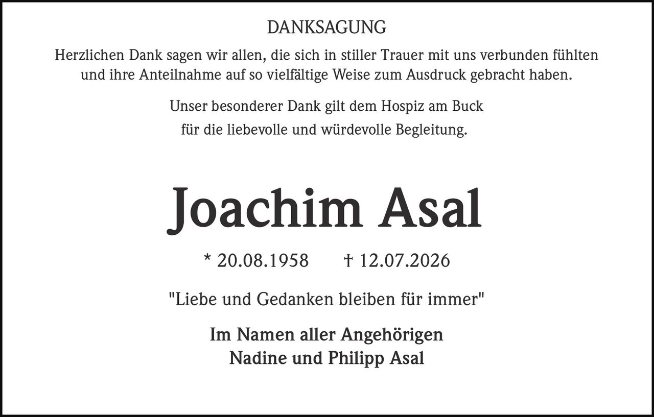 <p><strong>DANKSAGUNG</strong></p><p>Herzlichen Dank sagen wir allen, die sich in stiller Trauer mit uns verbunden fühlten und ihre Anteilnahme auf so vielfältige Weise zum Ausdruck gebracht haben.</p><p>Unser besonderer Dank gilt dem Hospiz am Buck für die liebevolle und würdevolle Begleitung.</p><p><strong>Joachim Asal</strong><br>* 20.08.1958 † 12.07.2026</p><p>"Liebe und Gedanken bleiben für immer"</p><p>Im Namen aller Angehörigen<br>Nadine und Philipp Asal</p>