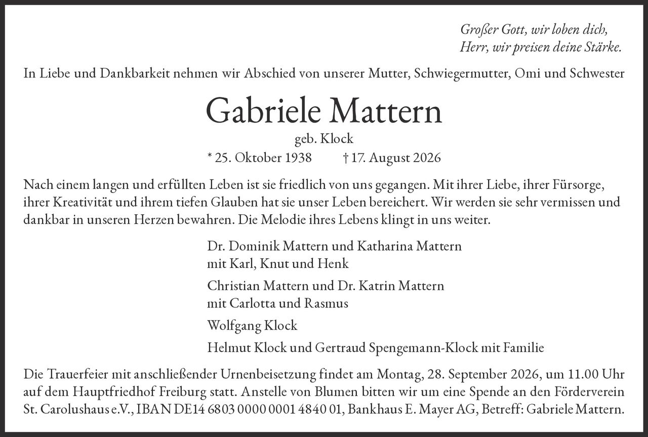 <p><i>Großer Gott, wir loben dich,<br/>Herr, wir preisen deine Stärke.</i></p><p>In Liebe und Dankbarkeit nehmen wir Abschied von unserer Mutter, Schwiegermutter, Omi und Schwester</p><p><strong>Gabriele Mattern geb. Klock</strong><br/>* 25. Oktober 1938 †17. August 2026</p><p>Nach einem langen und erfüllten Leben ist sie friedlich von uns gegangen. Mit ihrer Liebe, ihrer Fürsorge, ihrer Kreativität und ihrem tiefen Glauben hat sie unser Leben bereichert. Wir werden sie sehr vermissen und dankbar in unseren Herzen bewahren. Die Melodie ihres Lebens klingt in uns weiter.</p><p>Dr. Dominik Mattern und Katharina Mattern<br/>mit Karl, Knut und Henk</p><p>Christian Mattern und Dr. Katrin Mattern<br/>mit Carlotta und Rasmus</p><p>Wolfgang Klock</p><p>Helmut Klock und Gertraud Spengemann-Klock mit Familie</p><p>Die Trauerfeier mit anschließender Urnenbeisetzung findet am Montag, 28. September 2026, um 11.00 Uhr auf dem Hauptfriedhof Freiburg statt. Anstelle von Blumen bitten wir um eine Spende an den Förderverein St. Carolushaus e.V., IBAN DE14 6803 0000 0001 4840 01, Bankhaus E. Mayer AG, Betreff: Gabriele Mattern.</p>
