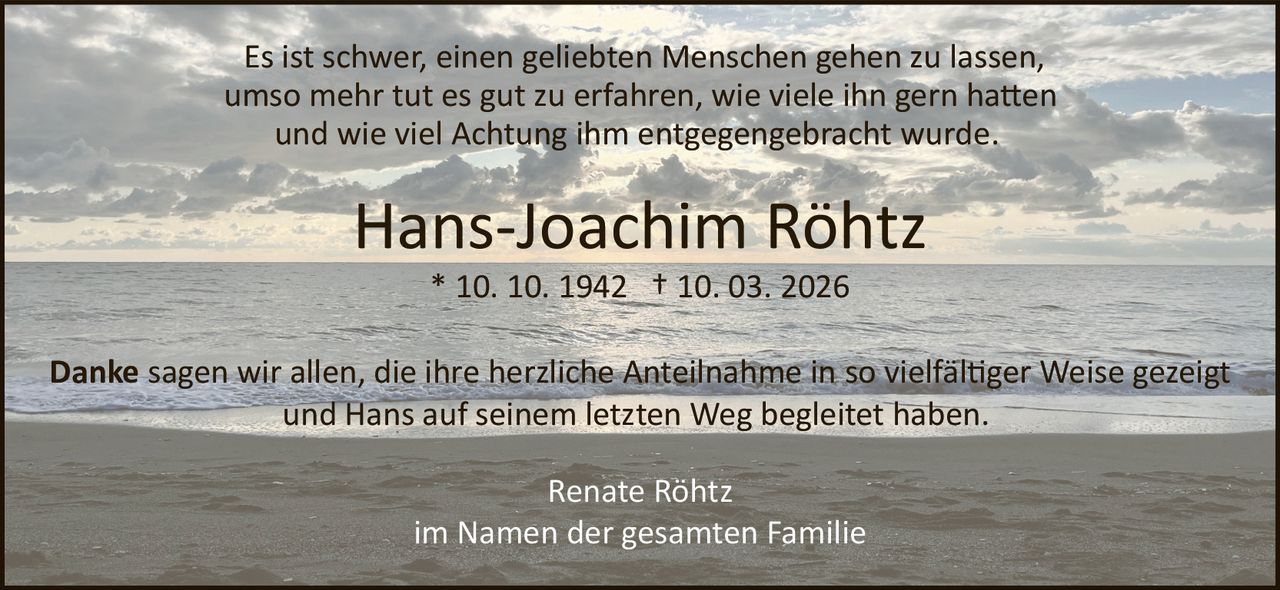 <p>Es ist schwer, einen geliebten Menschen gehen zu lassen,<br>umso mehr tut es gut zu erfahren, wie viele ihn gern hatten<br>und wie viel Achtung ihm entgegengebracht wurde.</p><p><strong>Hans-Joachim Röhtz</strong><br>* 10. 10. 1942 † 10. 03. 2026</p><p><strong>Danke</strong> sagen wir allen, die ihre herzliche Anteilnahme in so vielfältiger Weise gezeigt<br>und Hans auf seinem letzten Weg begleitet haben.</p><p>Renate Röhtz<br>im Namen der gesamten Familie</p>
