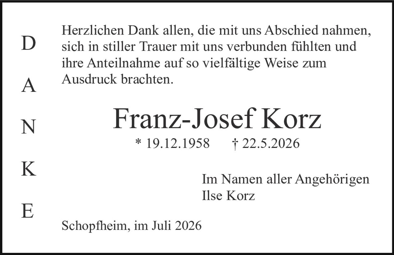 <p>Herzlichen Dank allen, die mit uns Abschied nahmen, sich in stiller Trauer mit uns verbunden fühlten und ihre Anteilnahme auf so vielfältige Weise zum Ausdruck brachten.</p><p><strong>Franz-Josef Korz</strong><br>* 19.12.1958     † 22.5.2026</p><p>Im Namen aller Angehörigen<br>Ilse Korz</p><p>Schopfheim, im Juli 2026</p>