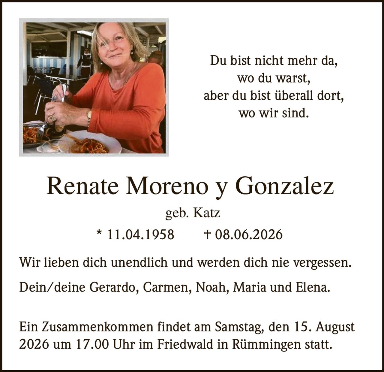<p>Renate Moreno y Gonzalez<br>geb. Katz<br>* 11.04.1958 † 08.06.2026</p><p>Wir lieben dich unendlich und werden dich nie vergessen.</p><p>Du bist nicht mehr da,<br>wo du warst,<br>aber du bist überall dort,<br>wo wir sind.</p><p>Dein/deine Gerardo, Carmen, Noah, Maria und Elena.</p><p>Ein Zusammenkommen findet am Samstag, den 15. August 2026 um 17.00 Uhr im Friedwald in Rümmingen statt.</p>