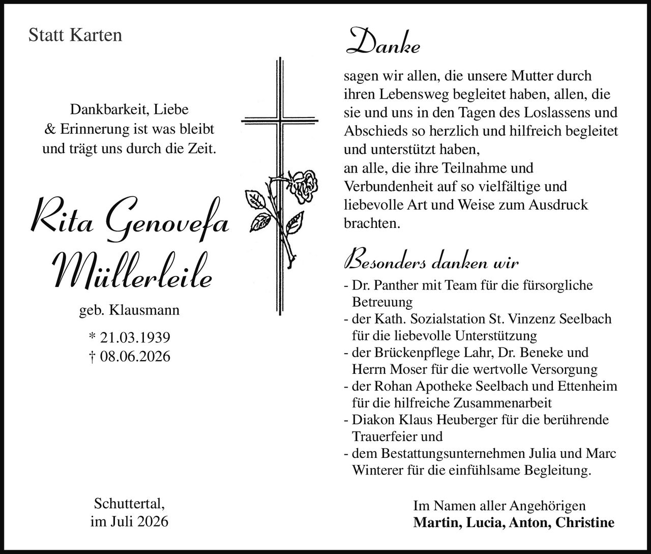 <p><i>Danke</i></p>

<p>sagen wir allen, die unsere Mutter durch ihren Lebensweg begleitet haben, allen, die sie und uns in den Tagen des Loslassens und Abschieds so herzlich und hilfreich begleitet und unterstützt haben, an alle, die ihre Teilnahme und Verbundenheit auf so vielfältige und liebevolle Art und Weise zum Ausdruck brachten.</p>

<p><i>Besonders danken wir</i></p>

<p>- Dr. Panther mit Team für die fürsorgliche Betreuung<br>
- der Kath. Sozialstation St. Vinzenz Seelbach für die liebevolle Unterstützung<br>
- der Brückenpflege Lahr, Dr. Beneke und Herrn Moser für die wertvolle Versorgung<br>
- der Rohan Apotheke Seelbach und Ettenheim für die hilfreiche Zusammenarbeit<br>
- Diakon Klaus Heuberger für die berührende Trauerfeier und<br>
- dem Bestattungsunternehmen Julia und Marc Winterer für die einfühlsame Begleitung.</p>

<p>Im Namen aller Angehörigen<br>
<strong>Martin, Lucia, Anton, Christine</strong></p>

<p>Dankbarkeit, Liebe &amp; Erinnerung ist was bleibt und trägt uns durch die Zeit.</p>

<p><strong>Rita Genovefa Müllerleile geb. Klausmann</strong><br>
* 21.03.1939<br>
† 08.06.2026</p>

<p>Schuttertal, im Juli 2026</p>