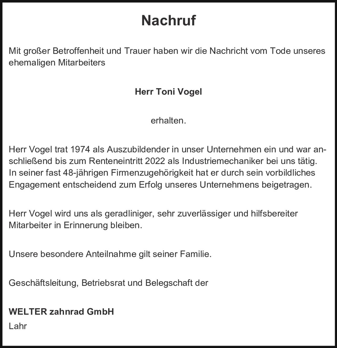 <p><strong>Nachruf</strong></p><p>Mit großer Betroffenheit und Trauer haben wir die Nachricht vom Tode unseres ehemaligen Mitarbeiters</p><p><strong>Herr Toni Vogel</strong></p><p>erhalten.</p><p>Herr Vogel trat 1974 als Auszubildender in unser Unternehmen ein und war anschließend bis zum Renteneintritt 2022 als Industriemechaniker bei uns tätig. In seiner fast 48-jährigen Firmenzugehörigkeit hat er durch sein vorbildliches Engagement entscheidend zum Erfolg unseres Unternehmens beigetragen.</p><p>Herr Vogel wird uns als geradliniger, sehr zuverlässiger und hilfsbereiter Mitarbeiter in Erinnerung bleiben.</p><p>Unsere besondere Anteilnahme gilt seiner Familie.</p><p>Geschäftsleitung, Betriebsrat und Belegschaft der</p><p><strong>WELTER zahnrad GmbH</strong><br/>Lahr</p>