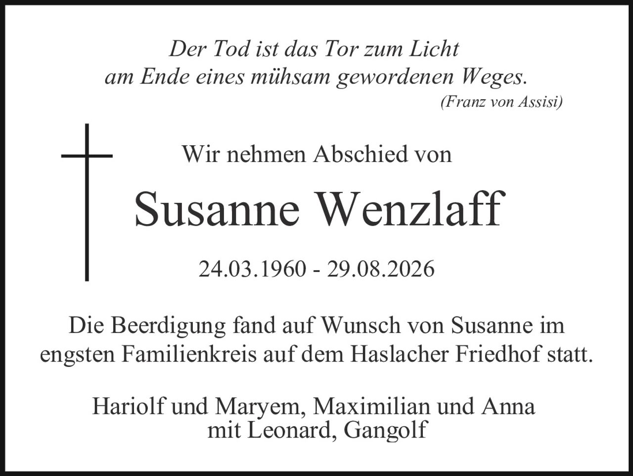 <p><i>Der Tod ist das Tor zum Licht<br/>am Ende eines mühsam gewordenen Weges.</i><br/>(Franz von Assisi)</p><p>Wir nehmen Abschied von</p><p><strong>Susanne Wenzlaff</strong></p><p>24.03.1960 - 29.08.2026</p><p>Die Beerdigung fand auf Wunsch von Susanne im engsten Familienkreis auf dem Haslacher Friedhof statt.</p><p>Hariolf und Maryem, Maximilian und Anna mit Leonard, Gangolf</p>