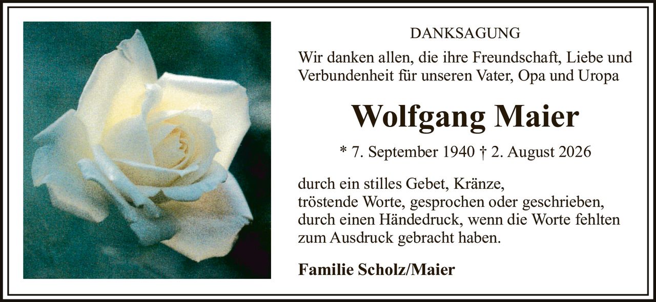 <p><strong>DANKSAGUNG</strong></p>

<p>Wir danken allen, die ihre Freundschaft, Liebe und Verbundenheit für unseren Vater, Opa and Uropa</p>

<p><strong>Wolfgang Maier</strong></p>

<p>* 7. September 1940 † 2. August 2026</p>

<p>durch ein stilles Gebet, Kränze, tröstende Worte, gesprochen oder geschrieben, durch einen Händedruck, wenn die Worte fehlten zum Ausdruck gebracht haben.</p>

<p><strong>Familie Scholz/Maier</strong></p>