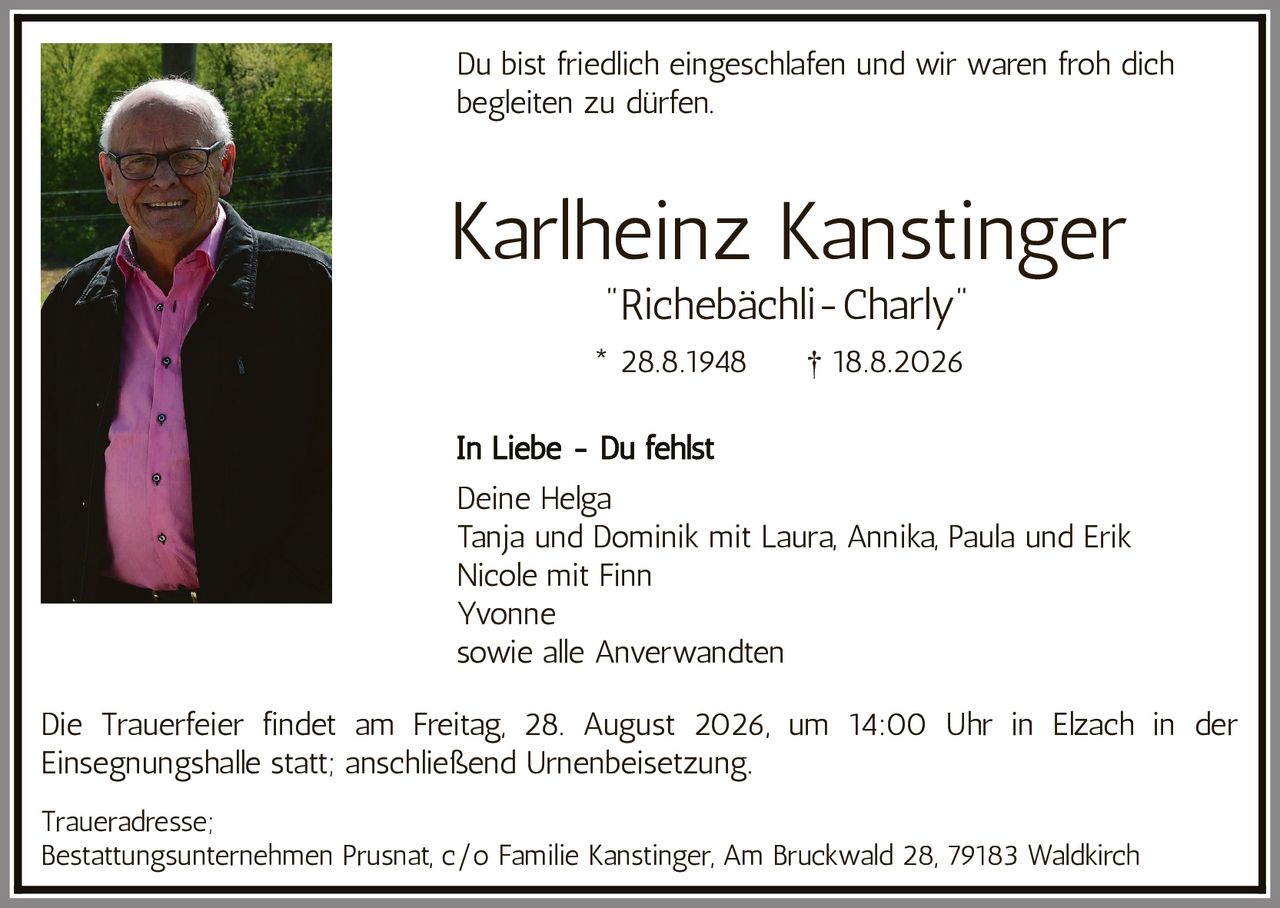 <p>Du bist friedlich eingeschlafen und wir waren froh dich begleiten zu dürfen.</p>

<p><strong>Karlheinz Kanstinger</strong><br>
<i>"Richebächli-Charly"</i><br>
* 28.8.1948 † 18.8.2026</p>

<p><strong>In Liebe - Du fehlst</strong></p>

<p>Deine Helga<br>
Tanja und Dominik mit Laura, Annika, Paula und Erik<br>
Nicole mit Finn<br>
Yvonne<br>
sowie alle Anverwandten</p>

<p>Die Trauerfeier findet am Freitag, 28. August 2026, um 14:00 Uhr in Elzach in der Einsegnungshalle statt; anschließend Urnenbeisetzung.</p>

<p>Traueradresse;<br>
Bestattungsunternehmen Prusnat, c/o Familie Kanstinger, Am Bruckwald 28, 79183 Waldkirch</p>