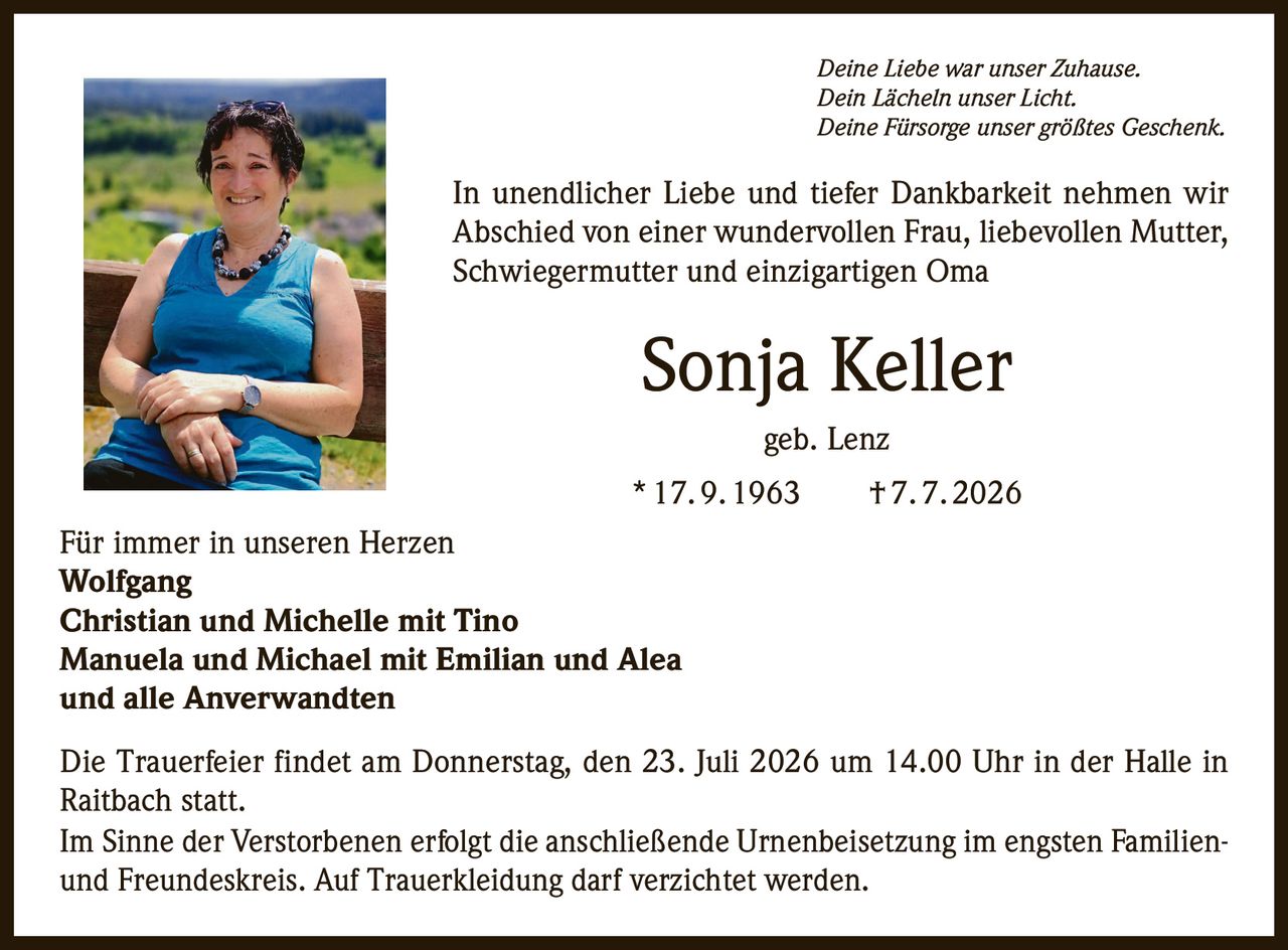 <p><i>Deine Liebe war unser Zuhause.<br>
Dein Lächeln unser Licht.<br>
Deine Fürsorge unser größtes Geschenk.</i></p>

<p>In unendlicher Liebe und tiefer Dankbarkeit nehmen wir Abschied von einer wundervollen Frau, liebevollen Mutter, Schwiegermutter und einzigartigen Oma</p>

<p><strong>Sonja Keller geb. Lenz</strong><br>
* 17. 9. 1963 † 7. 7. 2026</p>

<p>Für immer in unseren Herzen</p>

<p><strong>Wolfgang<br>
Christian und Michelle mit Tino<br>
Manuela und Michael mit Emilian und Alea<br>
und alle Anverwandten</strong></p>

<p>Die Trauerfeier findet am Donnerstag, den 23. Juli 2026 um 14.00 Uhr in der Halle in Raitbach statt.</p>

<p>Im Sinne der Verstorbenen erfolgt die anschließende Urnenbeisetzung im engsten Familien- und Freundeskreis. Auf Trauerkleidung darf verzichtet werden.</p>