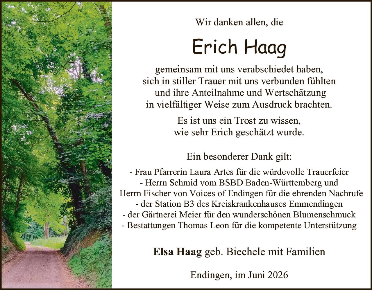 <p>Wir danken allen, die</p>

<p><strong>Erich Haag</strong></p>

<p>gemeinsam mit uns verabschiedet haben,<br>sich in stiller Trauer mit uns verbunden fühlten<br>und ihre Anteilnahme und Wertschätzung<br>in vielfältiger Weise zum Ausdruck brachten.</p>

<p>Es ist uns ein Trost zu wissen,<br>wie sehr Erich geschätzt wurde.</p>

<p>Ein besonderer Dank gilt:<br>- Frau Pfarrerin Laura Artes für die würdevolle Trauerfeier<br>- Herrn Schmid vom BSBD Baden-Württemberg und<br>Herrn Fischer von Voices of Endingen für die ehrenden Nachrufe<br>- der Station B3 des Kreiskrankenhauses Emmendingen<br>- der Gärtnerei Meier für den wunderschönen Blumenschmuck<br>- Bestattungen Thomas Leon für die kompetente Unterstützung</p>

<p><strong>Elsa Haag</strong> geb. Biechele mit Familien</p>

<p>Endingen, im Juni 2026</p>