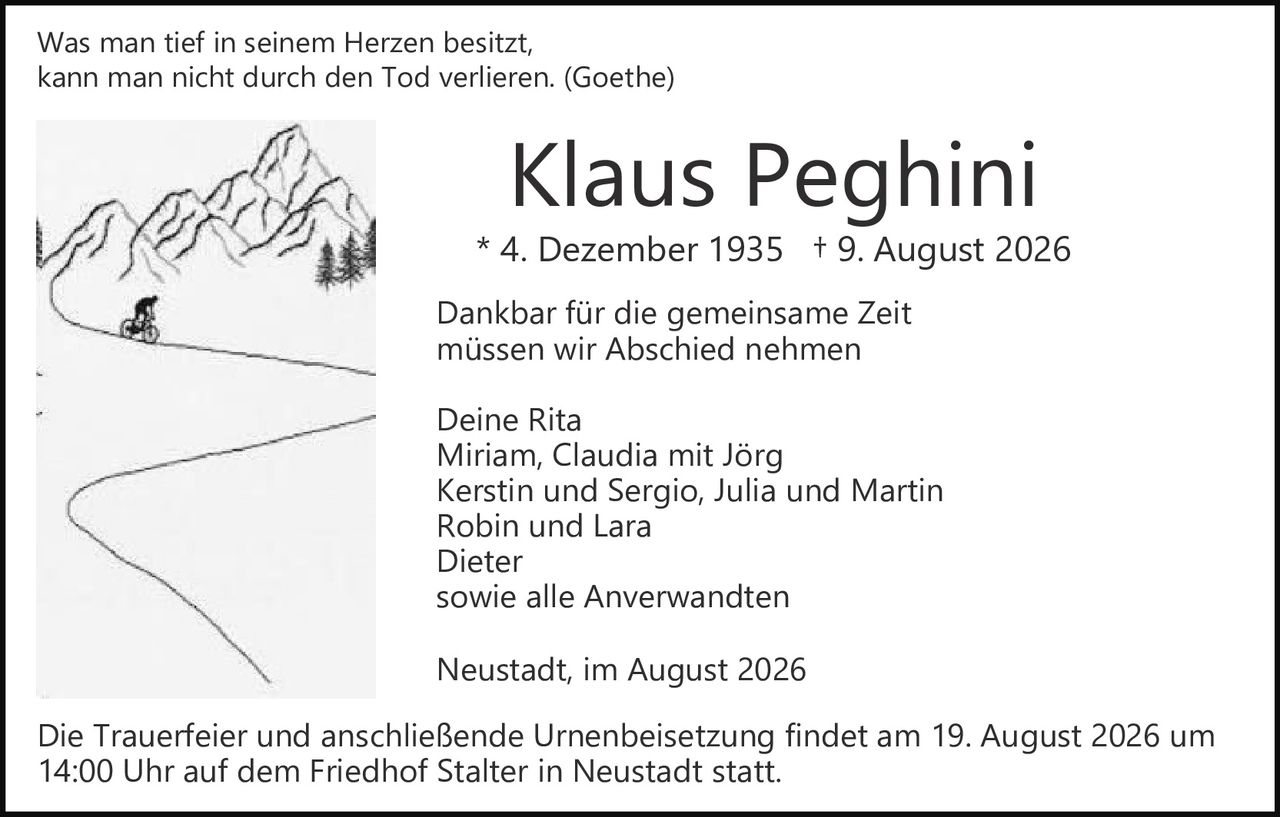 <p><i>Was man tief in seinem Herzen besitzt, kann man nicht durch den Tod verlieren. (Goethe)</i></p>

<p><strong>Klaus Peghini</strong><br>
* 4. Dezember 1935  † 9. August 2026</p>

<p>Dankbar für die gemeinsame Zeit<br>
müssen wir Abschied nehmen</p>

<p>Deine Rita<br>
Miriam, Claudia mit Jörg<br>
Kerstin und Sergio, Julia und Martin<br>
Robin und Lara<br>
Dieter<br>
sowie alle Anverwandten</p>

<p>Neustadt, im August 2026</p>

<p>Die Trauerfeier und anschließende Urnenbeisetzung findet am 19. August 2026 um 14:00 Uhr auf dem Friedhof Stalter in Neustadt statt.</p>