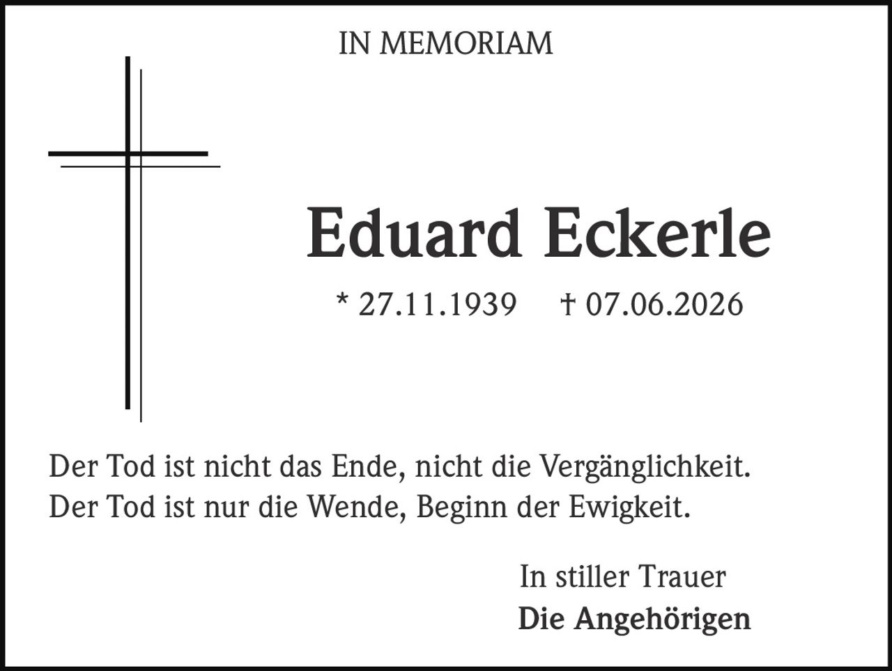 <p>Eduard Eckerle</p><p>* 27.11.1939 † 07.06.2026</p><p>Der Tod ist nicht das Ende, nicht die Vergänglichkeit.<br>Der Tod ist nur die Wende, Beginn der Ewigkeit.</p><p>In stiller Trauer<br><strong>Die Angehörigen</strong></p>
