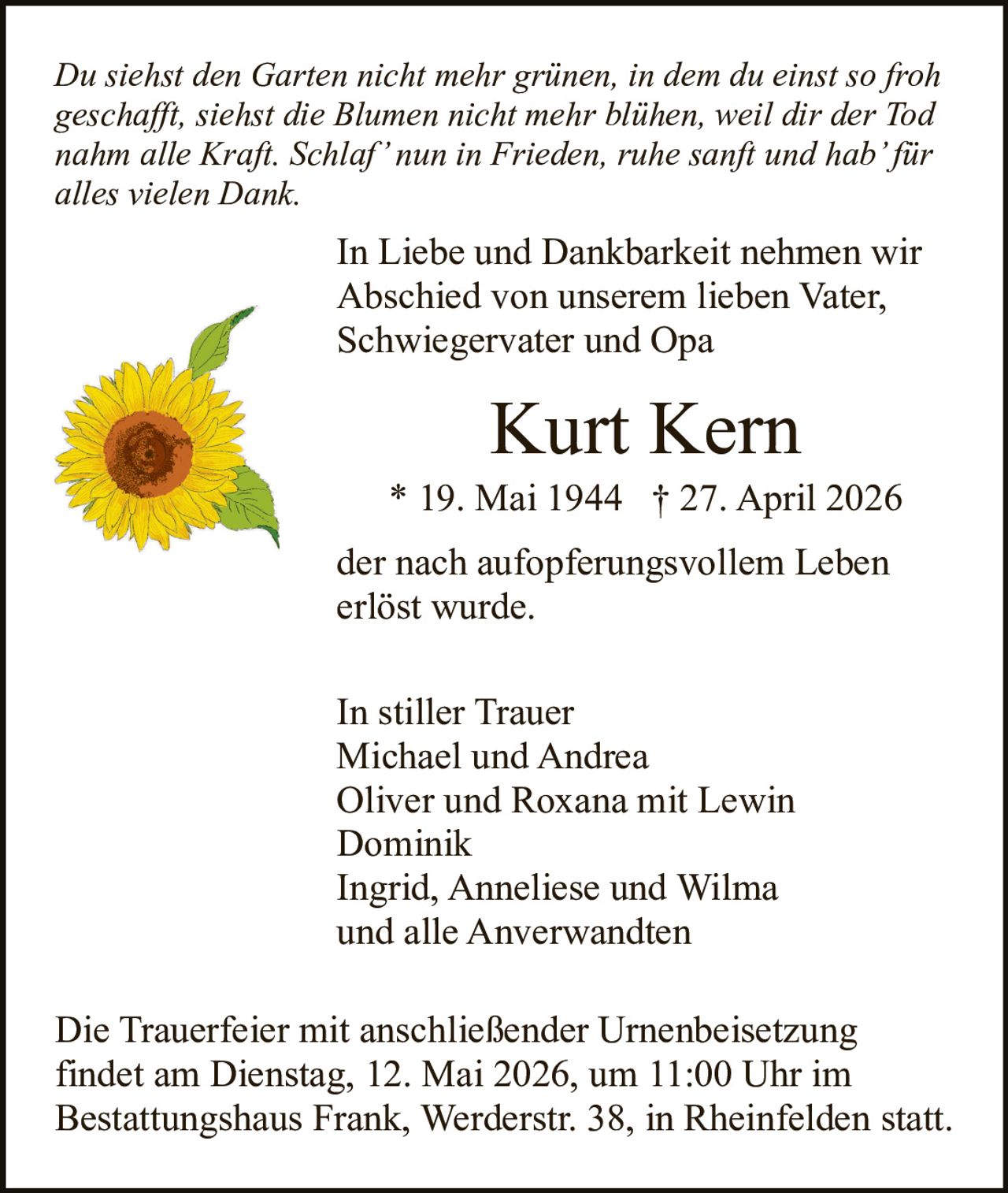 <p>Du siehst den Garten nicht mehr grünen, in dem du einst so froh geschafft, siehst die Blumen nicht mehr blühen, weil dir der Tod nahm alle Kraft. Schlaf’ nun in Frieden, ruhe sanft und hab’ für alles vielen Dank.</p><p>In Liebe und Dankbarkeit nehmen wir Abschied von unserem lieben Vater, Schwiegervater und Opa</p><p><strong>Kurt Kern</strong></p><p>* 19. Mai 1944 † 27. April 2026</p><p>der nach aufopferungsvollem Leben erlöst wurde.</p><p>In stiller Trauer<br>Michael und Andrea<br>Oliver und Roxana mit Lewin<br>Dominik<br>Ingrid, Anneliese und Wilma<br>und alle Anverwandten</p><p>Die Trauerfeier mit anschließender Urnenbeisetzung findet am Dienstag, 12. Mai 2026, um 11:00 Uhr im Bestattungshaus Frank, Werderstr. 38, in Rheinfelden statt.</p>