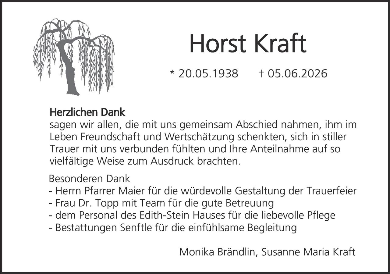 <p><strong>Horst Kraft</strong></p><p>* 20.05.1938  † 05.06.2026</p><p><strong>Herzlichen Dank</strong></p><p>sagen wir allen, die mit uns gemeinsam Abschied nahmen, ihm im Leben Freundschaft und Wertschätzung schenkten, sich in stiller Trauer mit uns verbunden fühlten und Ihre Anteilnahme auf so vielfältige Weise zum Ausdruck brachten.</p><p><strong>Besonderen Dank</strong></p><p>- Herrn Pfarrer Maier für die würdevolle Gestaltung der Trauerfeier<br>- Frau Dr. Topp mit Team für die gute Betreuung<br>- dem Personal des Edith-Stein Hauses für die liebevolle Pflege<br>- Bestattungen Senftle für die einfühlsame Begleitung</p><p>Monika Brändlin, Susanne Maria Kraft</p>
