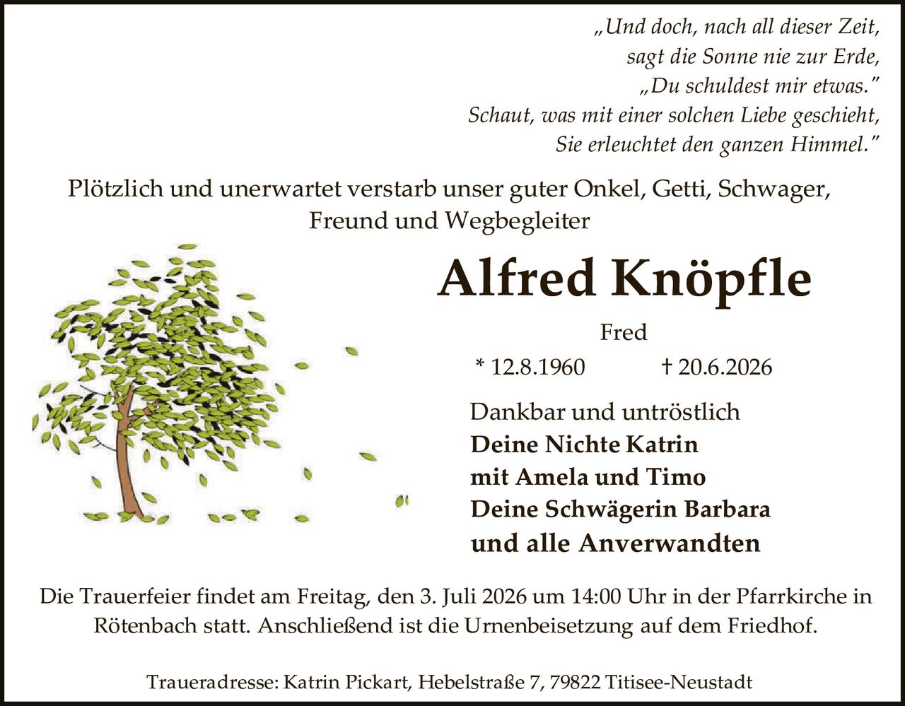 <p><i>"Und doch, nach all dieser Zeit,<br>sagt die Sonne nie zur Erde,<br>"Du schuldest mir etwas."<br>Schaut, was mit einer solchen Liebe geschieht,<br>Sie erleuchtet den ganzen Himmel."</i></p><p>Plötzlich und unerwartet verstarb unser guter Onkel, Getti, Schwager, Freund und Wegbegleiter</p><p><strong>Alfred Knöpfle</strong></p><p>Fred</p><p>* 12.8.1960                † 20.6.2026</p><p>Dankbar und untröstlich<br><strong>Deine Nichte Katrin<br>mit Amela und Timo<br>Deine Schwägerin Barbara<br>und alle Anverwandten</strong></p><p>Die Trauerfeier findet am Freitag, den 3. Juli 2026 um 14:00 Uhr in der Pfarrkirche in Rötenbach statt. Anschließend ist die Urnenbeisetzung auf dem Friedhof.</p><p>Traueradresse: Katrin Pickart, Hebelstraße 7, 79822 Titisee-Neustadt</p>